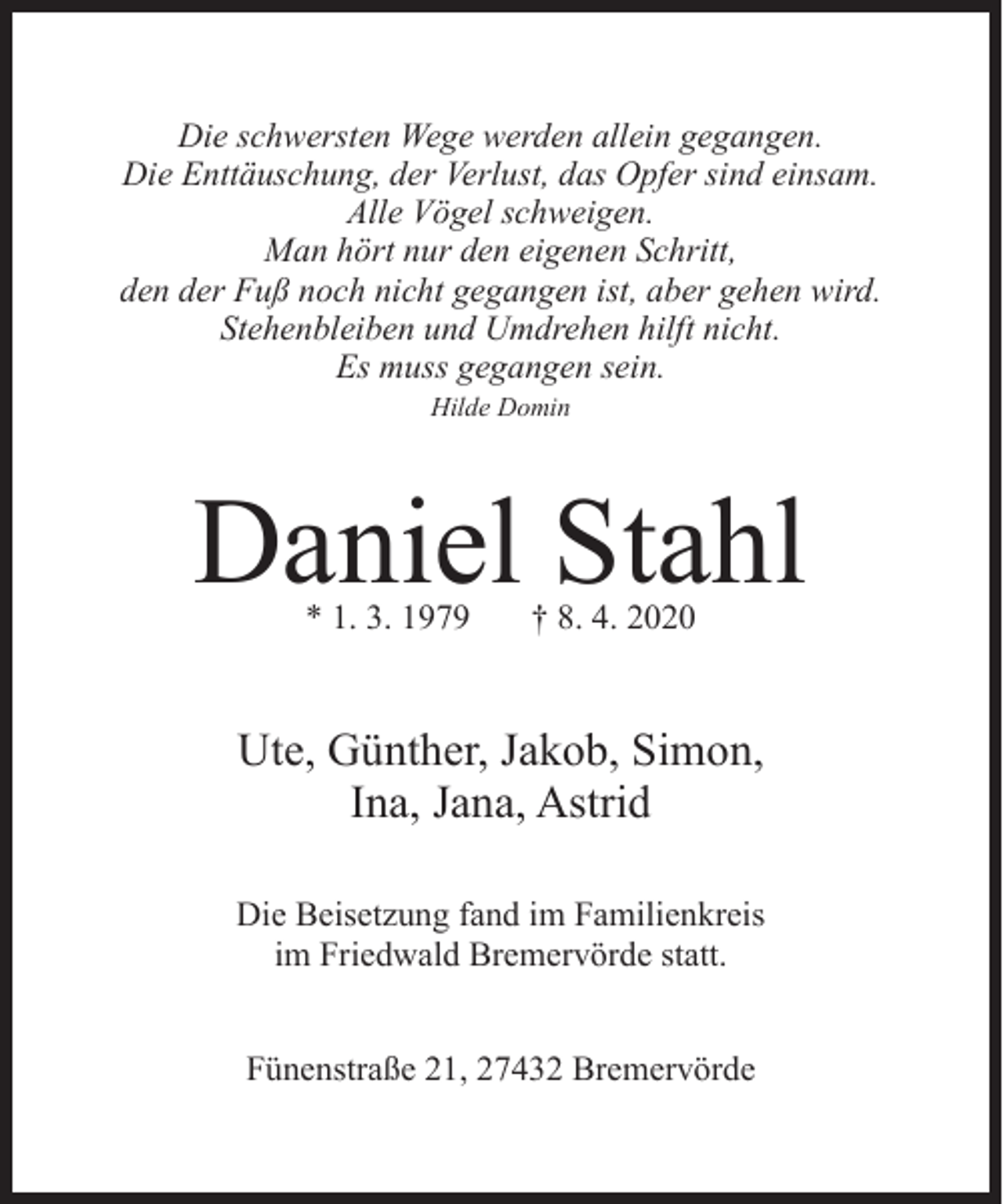 <p>Die schwersten Wege werden allein gegangen.<br />Die Enttäuschung, der Verlust, das Opfer sind einsam.<br />Alle Vögel schweigen.<br />Man hört nur den eigenen Schritt,<br />den der Fuß noch nicht gegangen ist, aber gehen wird.<br />Stehenbleiben und Umdrehen hilft nicht.<br />Es muss gegangen sein.<br />Hilde Domin</p><p>Daniel Stahl<br />* 1. 3. 1979</p><p>† 8. 4. 2020</p><p>Ute, Günther, Jakob, Simon,<br />Ina, Jana, Astrid<br />Die Beisetzung fand im Familienkreis<br />im Friedwald Bremervörde statt.<br />Fünenstraße 21, 27432 Bremervörde</p>