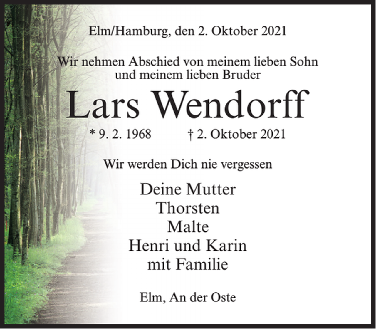 <p>Elm/Hamburg, den 2. Oktober 2021<br />Wir nehmen Abschied von meinem lieben Sohn<br />und meinem lieben Bruder</p><p>Lars Wendorff<br />* 9. 2. 1968</p><p>† 2. Oktober 2021</p><p>Wir werden Dich nie vergessen</p><p>Deine Mutter<br />Thorsten<br />Malte<br />Henri und Karin<br />mit Familie<br />Elm, An der Oste</p>
