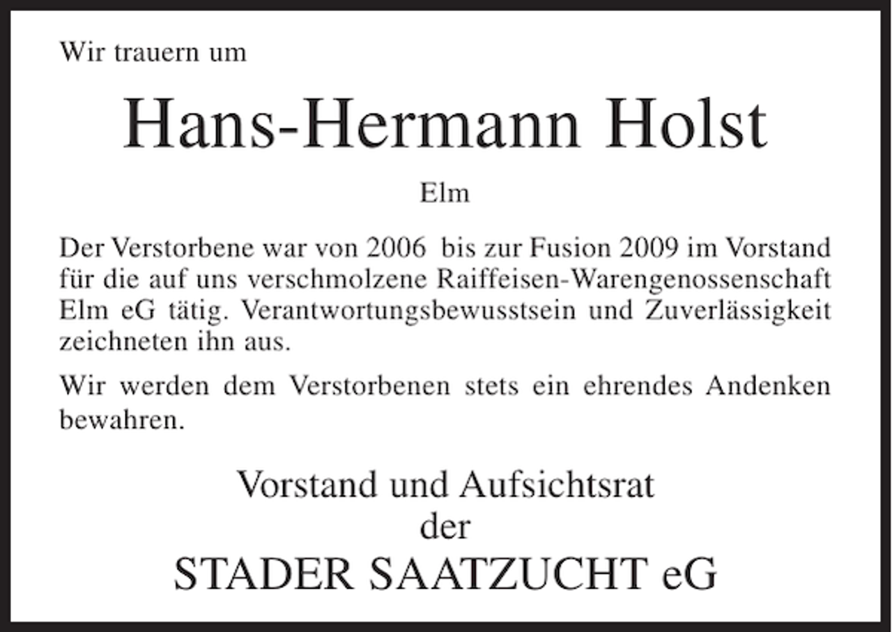 <p>Wir trauern um</p><p>Hans-Hermann Holst<br />Elm<br />Der Verstorbene war von 2006 bis zur Fusion 2009 im Vorstand<br />für die auf uns verschmolzene Raiffeisen-Warengenossenschaft<br />Elm eG tätig. Verantwortungsbewusstsein und Zuverlässigkeit<br />zeichneten ihn aus.<br />Wir werden dem Verstorbenen stets ein ehrendes Andenken<br />bewahren.</p><p>Vorstand und Aufsichtsrat<br />der</p><p>STADER SAATZUCHT eG</p>
