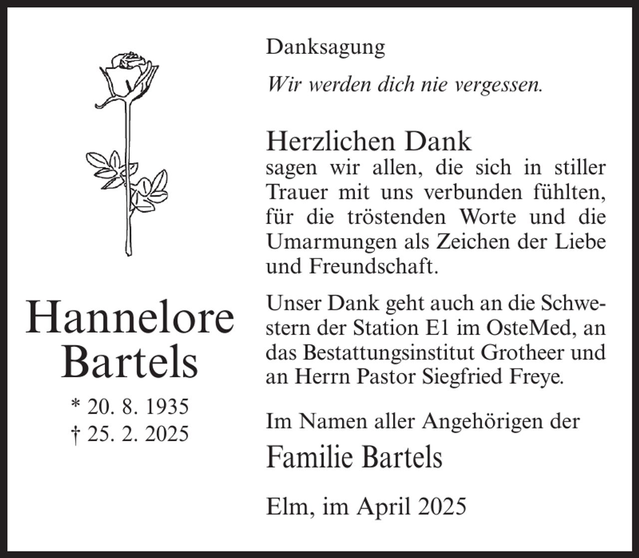 <p>Danksagung<br />Wir werden dich nie vergessen.</p><p>Herzlichen Dank</p><p>sagen wir allen, die sich in stiller<br />Trauer mit uns verbunden fühlten,<br />für die tröstenden Worte und die<br />Umarmungen als Zeichen der Liebe<br />und Freundschaft.</p><p>Hannelore<br />Bartels<br />* 20. 8. 1935<br />† 25. 2. 2025</p><p>Unser Dank geht auch an die Schwestern der Station E1 im OsteMed, an<br />das Bestattungsinstitut Grotheer und<br />an Herrn Pastor Siegfried Freye.<br />Im Namen aller Angehörigen der</p><p>Familie Bartels<br />Elm, im April 2025</p>