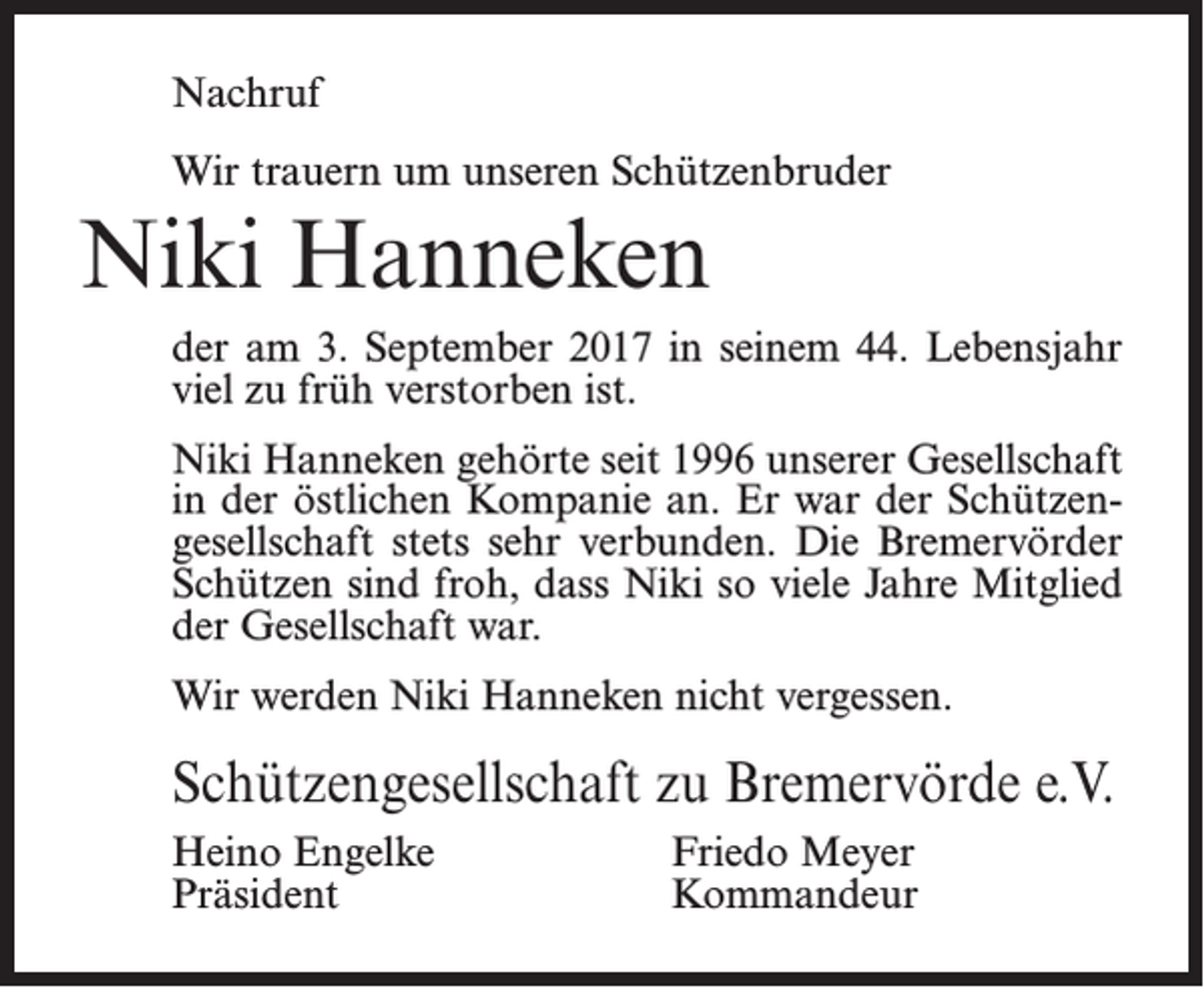 <p>Nachruf<br />Wir trauern um unseren Schützenbruder</p><p>Niki Hanneken<br />der am 3. September 2017 in seinem 44. Lebensjahr<br />viel zu früh verstorben ist.<br />Niki Hanneken gehörte seit 1996 unserer Gesellschaft<br />in der östlichen Kompanie an. Er war der Schützengesellschaft stets sehr verbunden. Die Bremervörder<br />Schützen sind froh, dass Niki so viele Jahre Mitglied<br />der Gesellschaft war.<br />Wir werden Niki Hanneken nicht vergessen.</p><p>Schützengesellschaft zu Bremervörde e.V.<br />Heino Engelke<br />Präsident</p><p>Friedo Meyer<br />Kommandeur</p>