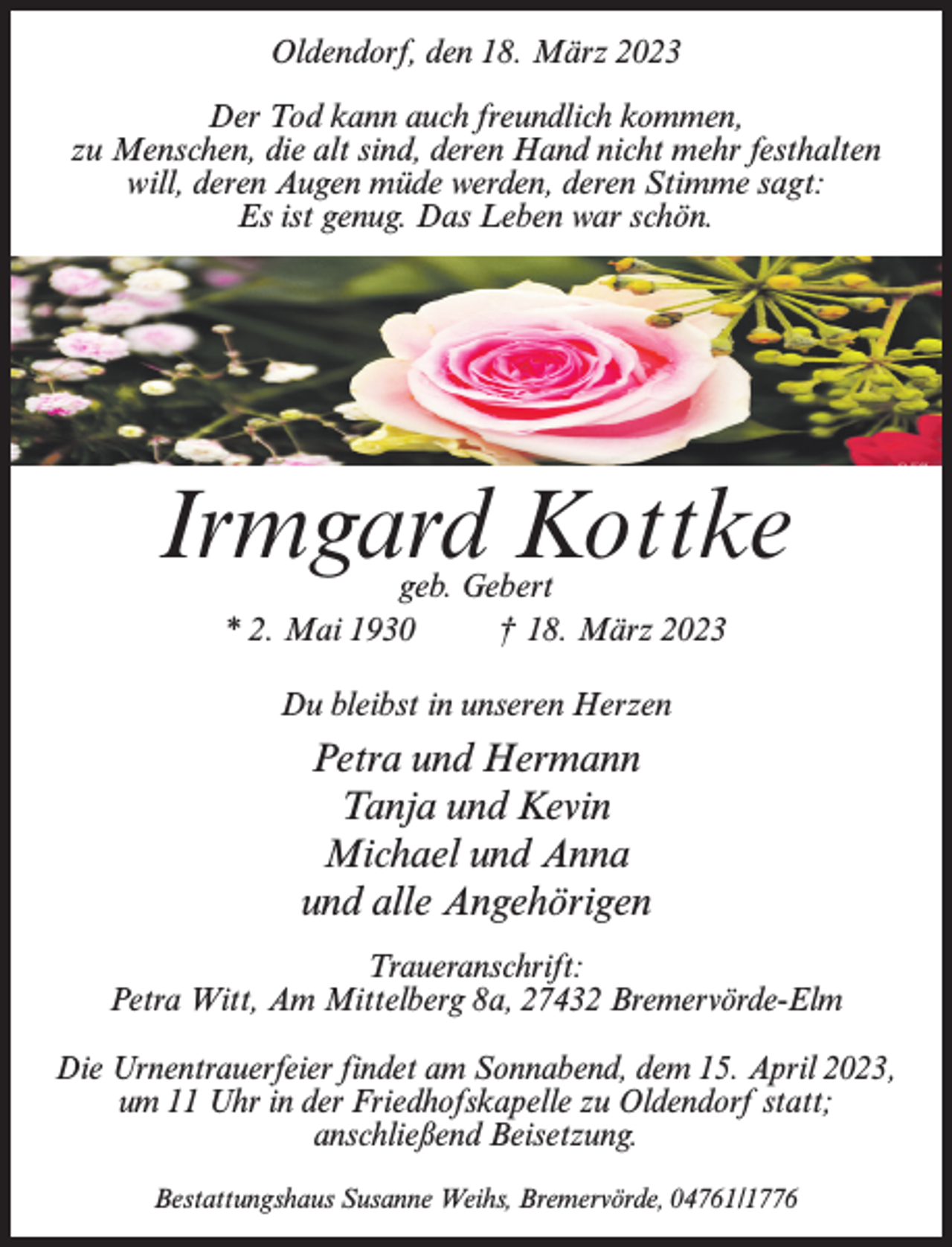 <p>Oldendorf, den 18. März 2023<br />Der Tod kann auch freundlich kommen,<br />zu Menschen, die alt sind, deren Hand nicht mehr festhalten<br />will, deren Augen müde werden, deren Stimme sagt:<br />Es ist genug. Das Leben war schön.</p><p>Irmgard Kottke<br />geb. Gebert<br />* 2. Mai 1930 † 18. März 2023<br />Du bleibst in unseren Herzen</p><p>Petra und Hermann<br />Tanja und Kevin<br />Michael und Anna<br />und alle Angehörigen<br />Traueranschrift:<br />Petra Witt, Am Mittelberg 8a, 27432 Bremervörde-Elm<br />Die Urnentrauerfeier findet am Sonnabend, dem 15. April 2023,<br />um 11 Uhr in der Friedhofskapelle zu Oldendorf statt;<br />anschließend Beisetzung.<br />Bestattungshaus Susanne Weihs, Bremervörde, 04761/1776</p>