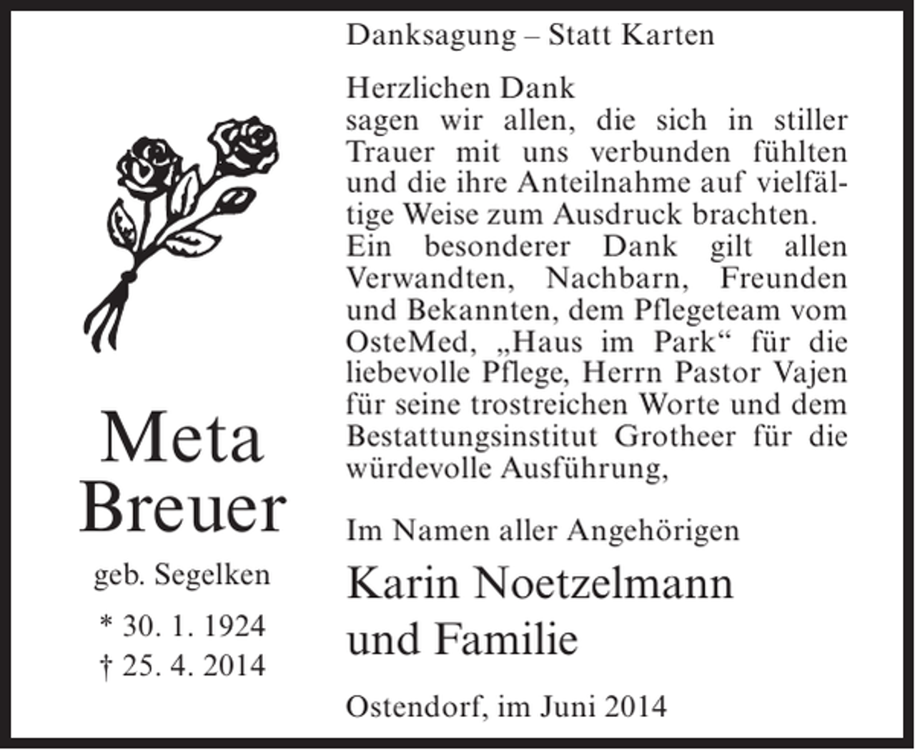 <p>Danksagung – Statt Karten</p><p>Meta<br />Breuer<br />geb. Segelken<br />* 30. 1. 1924<br />† 25. 4. 2014</p><p>Herzlichen Dank<br />sagen wir allen, die sich in stiller<br />Trauer mit uns verbunden fühlten<br />und die ihre Anteilnahme auf vielfältige Weise zum Ausdruck brachten.<br />Ein besonderer Dank gilt allen<br />Verwandten, Nachbarn, Freunden<br />und Bekannten, dem Pflegeteam vom<br />OsteMed, „Haus im Park“ für die<br />liebevolle Pflege, Herrn Pastor Vajen<br />für seine trostreichen Worte und dem<br />Bestattungsinstitut Grotheer für die<br />würdevolle Ausführung,<br />Im Namen aller Angehörigen</p><p>Karin Noetzelmann<br />und Familie<br />Ostendorf, im Juni 2014</p>