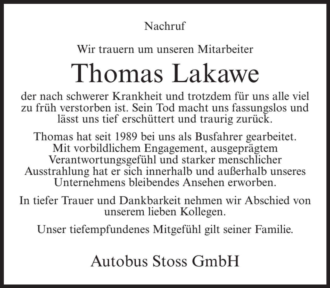 <p>Nachruf<br />Wir trauern um unseren Mitarbeiter</p><p>Thomas Lakawe<br />der nach schwerer Krankheit und trotzdem für uns alle viel<br />zu früh verstorben ist. Sein Tod macht uns fassungslos und<br />lässt uns tief erschüttert und traurig zurück.<br />Thomas hat seit 1989 bei uns als Busfahrer gearbeitet.<br />Mit vorbildlichem Engagement, ausgeprägtem<br />Verantwortungsgefühl und starker menschlicher<br />Ausstrahlung hat er sich innerhalb und außerhalb unseres<br />Unternehmens bleibendes Ansehen erworben.<br />In tiefer Trauer und Dankbarkeit nehmen wir Abschied von<br />unserem lieben Kollegen.<br />Unser tiefempfundenes Mitgefühl gilt seiner Familie.</p><p>Autobus Stoss GmbH</p>