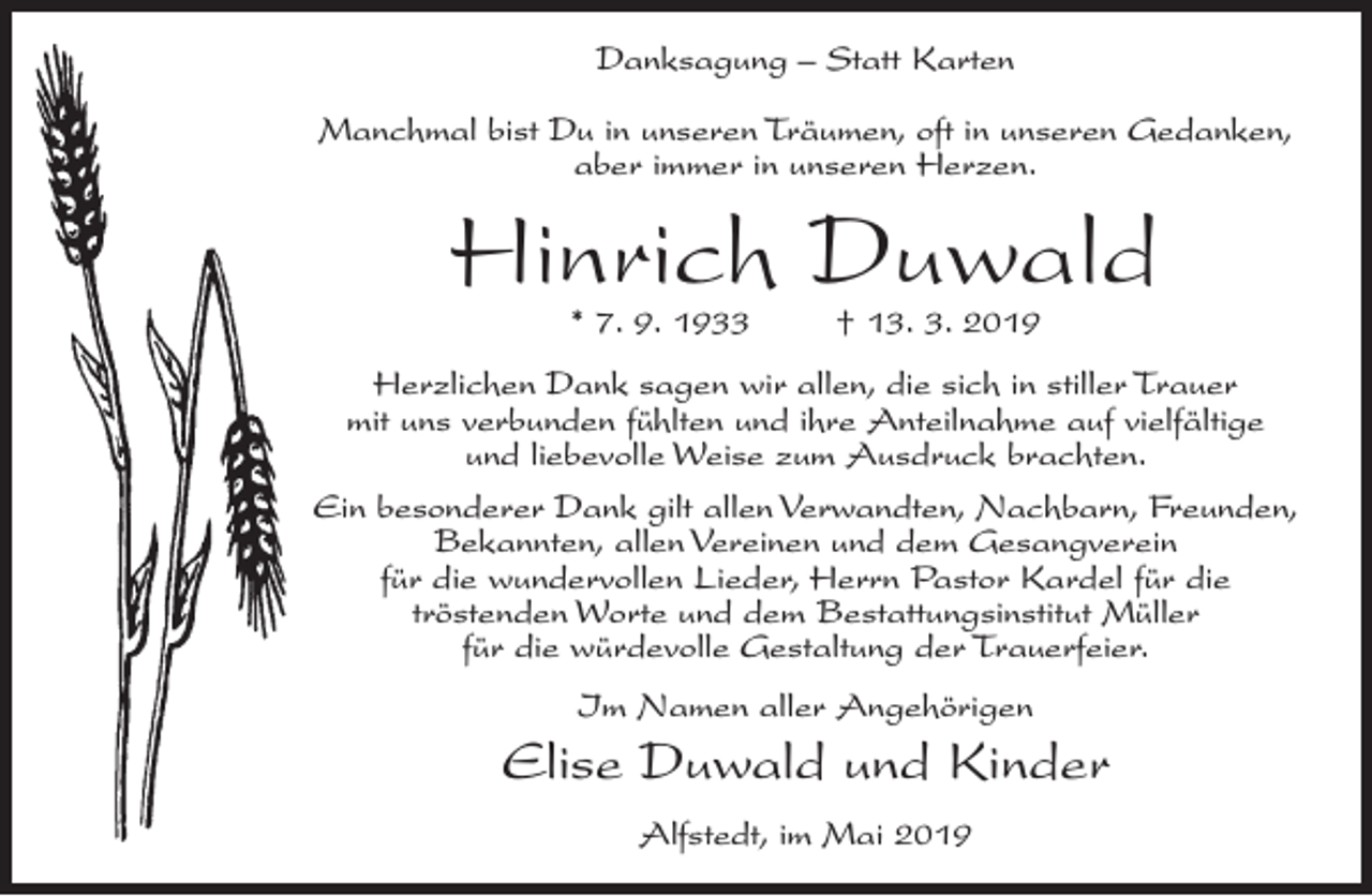 <p>Danksagung – Statt Karten<br />Manchmal bist Du in unseren Träumen, oft in unseren Gedanken,<br />aber immer in unseren Herzen.</p><p>Hinrich Duwald<br />* 7. 9. 1933</p><p>† 13. 3. 2019</p><p>Herzlichen Dank sagen wir allen, die sich in stiller Trauer<br />mit uns verbunden fühlten und ihre Anteilnahme auf vielfältige<br />und liebevolle Weise zum Ausdruck brachten.<br />Ein besonderer Dank gilt allen Verwandten, Nachbarn, Freunden,<br />Bekannten, allen Vereinen und dem Gesangverein<br />für die wundervollen Lieder, Herrn Pastor Kardel für die<br />tröstenden Worte und dem Bestattungsinstitut Müller<br />für die würdevolle Gestaltung der Trauerfeier.<br />Im Namen aller Angehörigen</p><p>Elise Duwald und Kinder<br />Alfstedt, im Mai 2019</p>