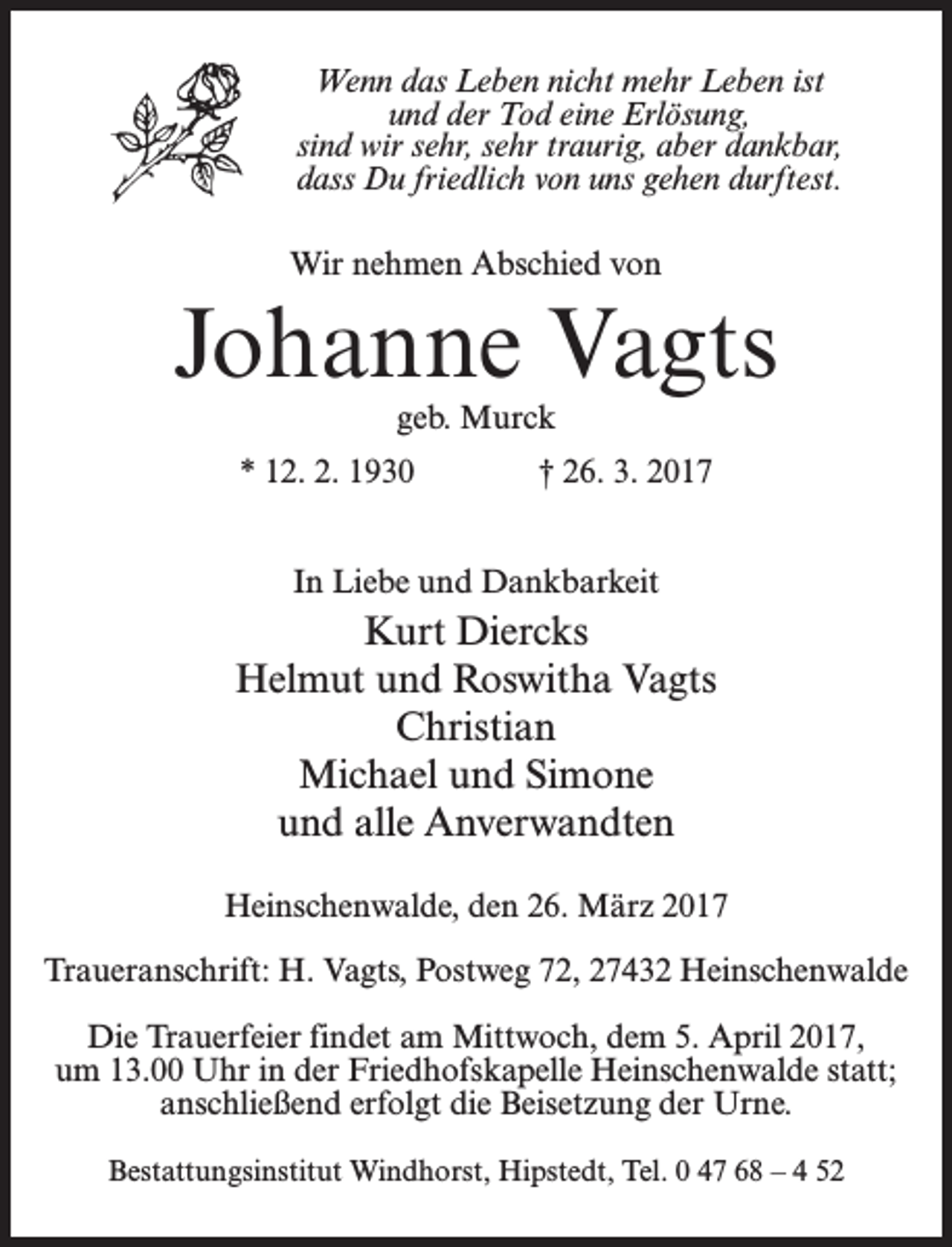 <p>Wenn das Leben nicht mehr Leben ist<br />und der Tod eine Erlösung,<br />sind wir sehr, sehr traurig, aber dankbar,<br />dass Du friedlich von uns gehen durftest.<br />Wir nehmen Abschied von</p><p>Johanne Vagts<br />geb. Murck</p><p>* 12. 2. 1930</p><p>† 26. 3. 2017</p><p>In Liebe und Dankbarkeit</p><p>Kurt Diercks<br />Helmut und Roswitha Vagts<br />Christian<br />Michael und Simone<br />und alle Anverwandten<br />Heinschenwalde, den 26. März 2017<br />Traueranschrift: H. Vagts, Postweg 72, 27432 Heinschenwalde<br />Die Trauerfeier findet am Mittwoch, dem 5. April 2017,<br />um 13.00 Uhr in der Friedhofskapelle Heinschenwalde statt;<br />anschließend erfolgt die Beisetzung der Urne.<br />Bestattungsinstitut Windhorst, Hipstedt, Tel. 0 47 68 – 4 52</p>