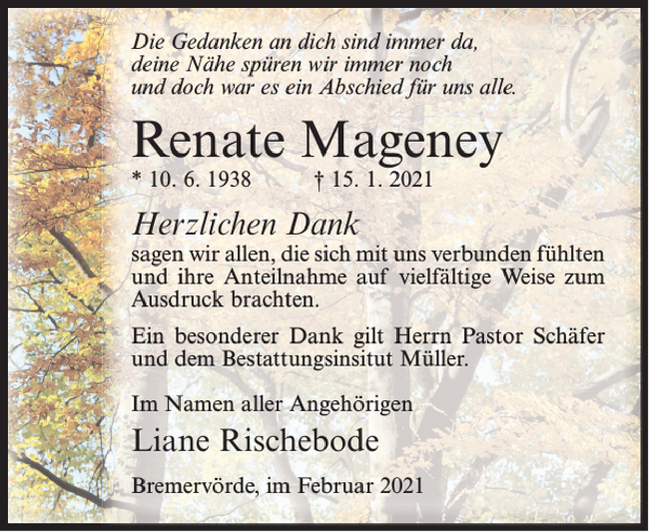 <p>Die Gedanken an dich sind immer da,<br />deine Nähe spüren wir immer noch<br />und doch war es ein Abschied für uns alle.</p><p>Renate Mageney<br />* 10. 6. 1938</p><p>† 15. 1. 2021</p><p>Herzlichen Dank</p><p>sagen wir allen, die sich mit uns verbunden fühlten<br />und ihre Anteilnahme auf vielfältige Weise zum<br />Ausdruck brachten.<br />Ein besonderer Dank gilt Herrn Pastor Schäfer<br />und dem Bestattungsinsitut Müller.<br />Im Namen aller Angehörigen</p><p>Liane Rischebode<br />Bremervörde, im Februar 2021</p>