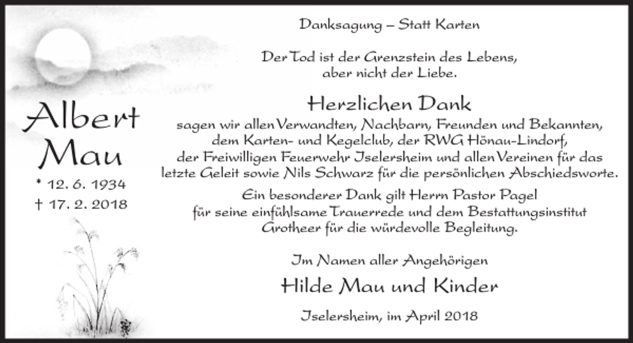 <p>Danksagung – Statt Karten<br />Der Tod ist der Grenzstein des Lebens,<br />aber nicht der Liebe.</p><p>Albert<br />Mau<br />* 12. 6. 1934<br />† 17. 2. 2018</p><p>Herzlichen Dank</p><p>sagen wir allen Verwandten, Nachbarn, Freunden und Bekannten,<br />dem Karten- und Kegelclub, der RWG Hönau-Lindorf,<br />der Freiwilligen Feuerwehr Iselersheim und allen Vereinen für das<br />letzte Geleit sowie Nils Schwarz für die persönlichen Abschiedsworte.<br />Ein besonderer Dank gilt Herrn Pastor Pagel<br />für seine einfühlsame Trauerrede und dem Bestattungsinstitut<br />Grotheer für die würdevolle Begleitung.<br />Im Namen aller Angehörigen</p><p>Hilde Mau und Kinder<br />Iselersheim, im April 2018</p>