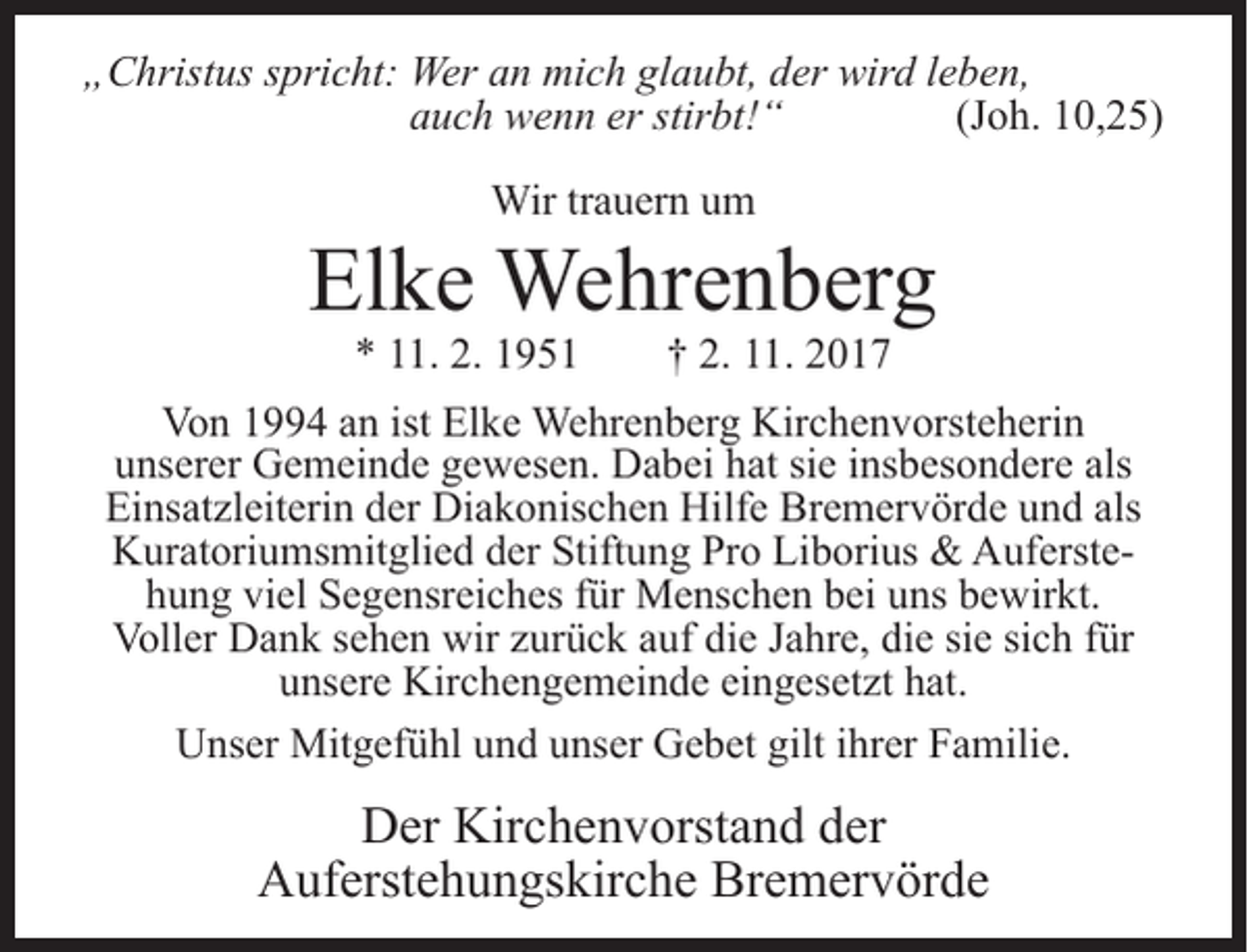 <p>„Christus spricht: Wer an mich glaubt, der wird leben,<br />auch wenn er stirbt!“<br />(Joh. 10,25)<br />Wir trauern um</p><p>Elke Wehrenberg<br />* 11. 2. 1951</p><p>† 2. 11. 2017</p><p>Von 1994 an ist Elke Wehrenberg Kirchenvorsteherin<br />unserer Gemeinde gewesen. Dabei hat sie insbesondere als<br />Einsatz­leiterin der Diakonischen Hilfe Bremervörde und als<br />Kuratoriums­mitglied der Stiftung Pro Liborius &amp; Auferstehung viel Segensreiches für Menschen bei uns bewirkt.<br />Voller Dank sehen wir zurück auf die Jahre, die sie sich für<br />unsere Kirchengemeinde eingesetzt hat.<br />Unser Mitgefühl und unser Gebet gilt ihrer Familie.</p><p>Der Kirchenvorstand der<br />Auferstehungskirche Bremervörde</p>