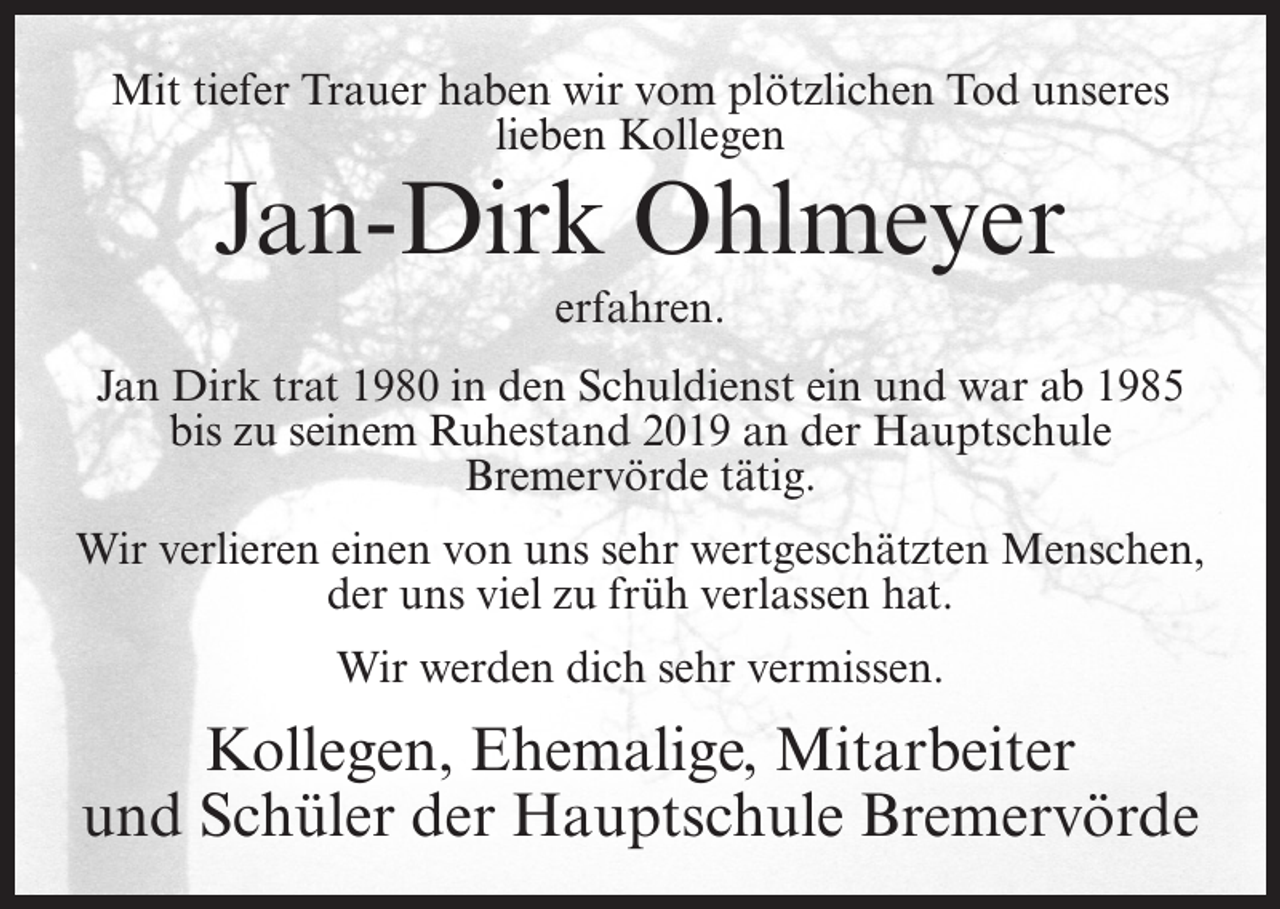 <p>Mit tiefer Trauer haben wir vom plötzlichen Tod unseres<br />lieben Kollegen</p><p>Jan-Dirk Ohlmeyer<br />erfahren.</p><p>Jan Dirk trat 1980 in den Schuldienst ein und war ab 1985<br />bis zu seinem Ruhestand 2019 an der Hauptschule<br />Bremervörde tätig.<br />Wir verlieren einen von uns sehr wertgeschätzten Menschen,<br />der uns viel zu früh verlassen hat.<br />Wir werden dich sehr vermissen.</p><p>Kollegen, Ehemalige, Mitarbeiter<br />und Schüler der Hauptschule Bremervörde</p>