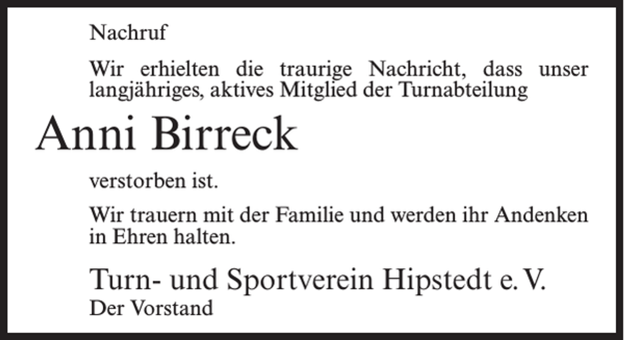 <p>Nachruf<br />Wir erhielten die traurige Nachricht, dass unser<br />langjähriges, aktives Mitglied der Turnabteilung</p><p>Anni Birreck<br />verstorben ist.<br />Wir trauern mit der Familie und werden ihr Andenken<br />in Ehren halten.</p><p>Turn- und Sportverein Hipstedt e.V.<br />Der Vorstand</p>