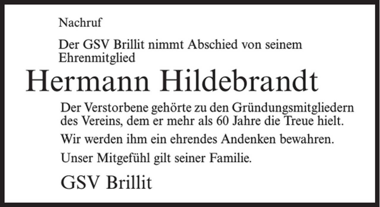 <p>Nachruf</p><p>Der GSV Brillit nimmt Abschied von seinem<br />­Ehrenmitglied</p><p>Hermann Hildebrandt<br />Der Verstorbene gehörte zu den Gründungsmitgliedern<br />des Vereins, dem er mehr als 60 Jahre die Treue hielt.<br />Wir werden ihm ein ehrendes Andenken bewahren.<br />Unser Mitgefühl gilt seiner Familie.</p><p>GSV Brillit</p>
