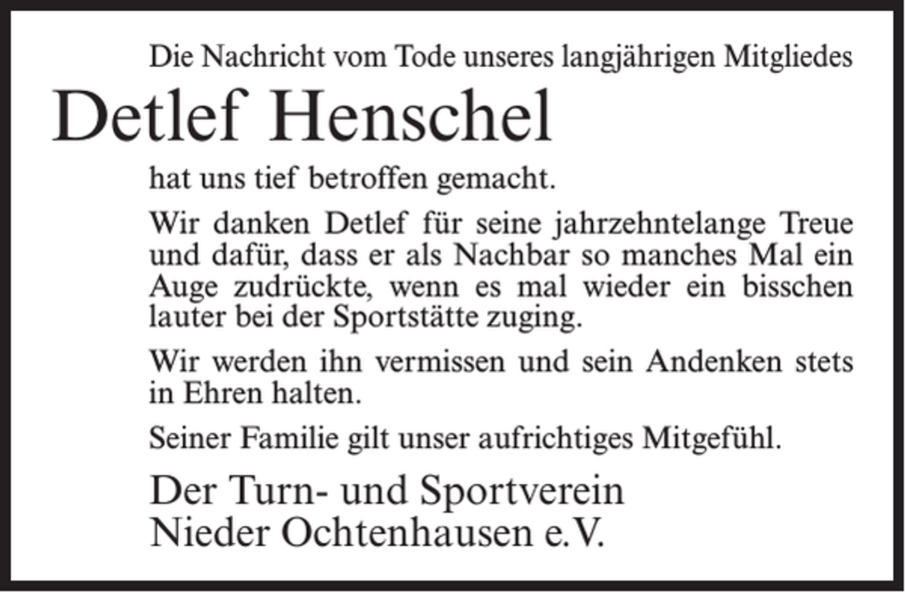 <p>Die Nachricht vom Tode unseres langjährigen Mitgliedes</p><p>Detlef Henschel</p><p>hat uns tief betroffen gemacht.<br />Wir danken Detlef für seine jahrzehntelange Treue<br />und dafür, dass er als Nachbar so manches Mal ein<br />Auge zudrückte, wenn es mal wieder ein bisschen<br />lauter bei der Sportstätte zuging.<br />Wir werden ihn vermissen und sein Andenken stets<br />in Ehren halten.<br />Seiner Familie gilt unser aufrichtiges Mitgefühl.</p><p>Der Turn- und Sportverein<br />Nieder Ochtenhausen e.V.</p>