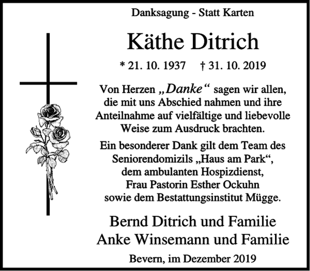 <p>Danksagung - Statt Karten</p><p>Käthe Ditrich<br />* 21. 10. 1937</p><p>† 31. 10. 2019</p><p>Von Herzen „Danke“ sagen wir allen,<br />die mit uns Abschied nahmen und ihre<br />Anteilnahme auf vielfältige und liebevolle<br />Weise zum Ausdruck brachten.<br />Ein besonderer Dank gilt dem Team des<br />Seniorendomizils „Haus am Park“,<br />dem ambulanten Hospizdienst,<br />Frau Pastorin Esther Ockuhn<br />sowie dem Bestattungsinstitut Mügge.</p><p>Bernd Ditrich und Familie<br />Anke Winsemann und Familie<br />Bevern, im Dezember 2019</p>