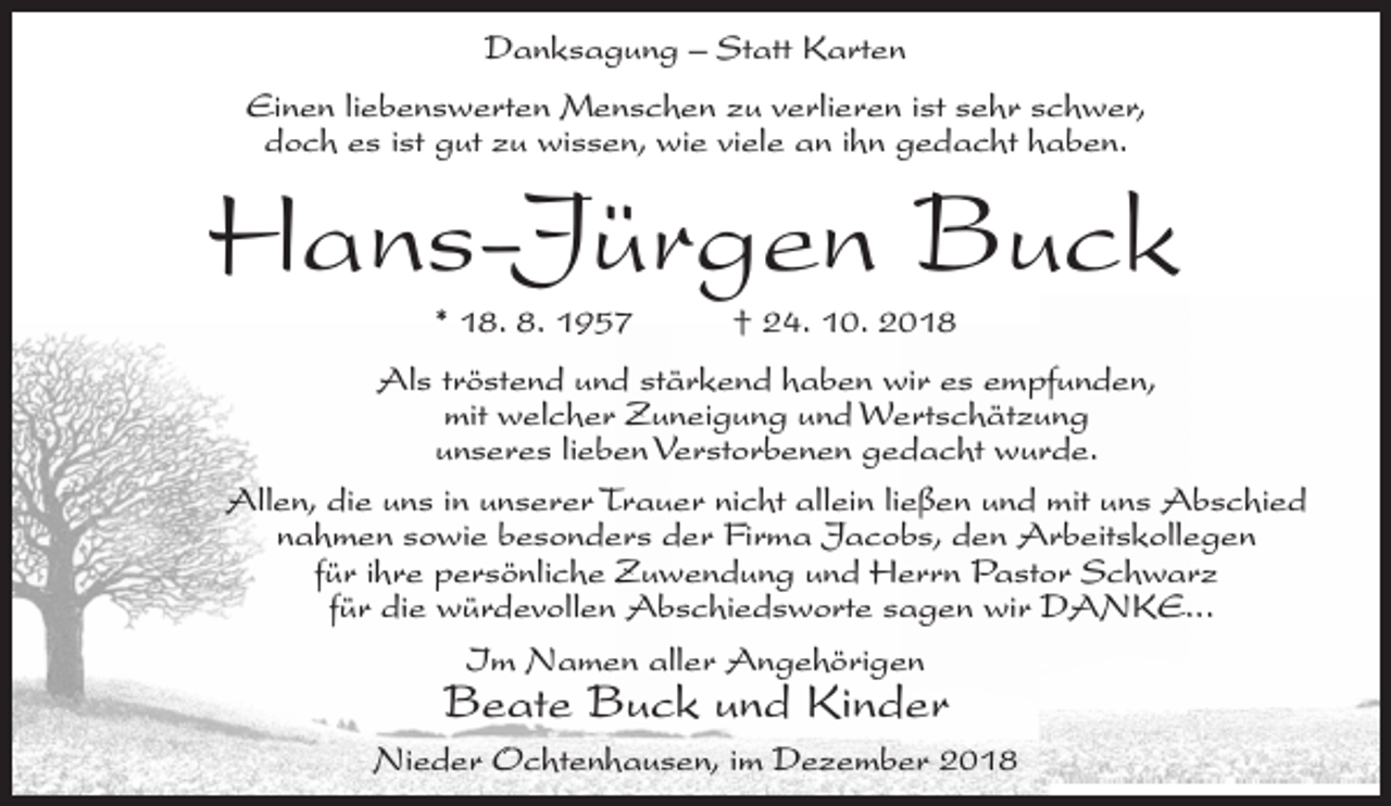 <p>Danksagung – Statt Karten<br />Einen liebenswerten Menschen zu verlieren ist sehr schwer,<br />doch es ist gut zu wissen, wie viele an ihn gedacht haben.</p><p>Hans-Jürgen Buck<br />* 18. 8. 1957</p><p>† 24. 10. 2018</p><p>Als tröstend und stärkend haben wir es empfunden,<br />mit welcher Zuneigung und Wertschätzung<br />unseres lieben Verstorbenen gedacht wurde.<br />Allen, die uns in unserer Trauer nicht allein ließen und mit uns Abschied<br />nahmen sowie besonders der Firma Jacobs, den Arbeitskollegen<br />für ihre persönliche Zuwendung und Herrn Pastor Schwarz<br />für die würdevollen Abschiedsworte sagen wir DANKE...<br />Im Namen aller Angehörigen</p><p>Beate Buck und Kinder</p><p>Nieder Ochtenhausen, im Dezember 2018</p>