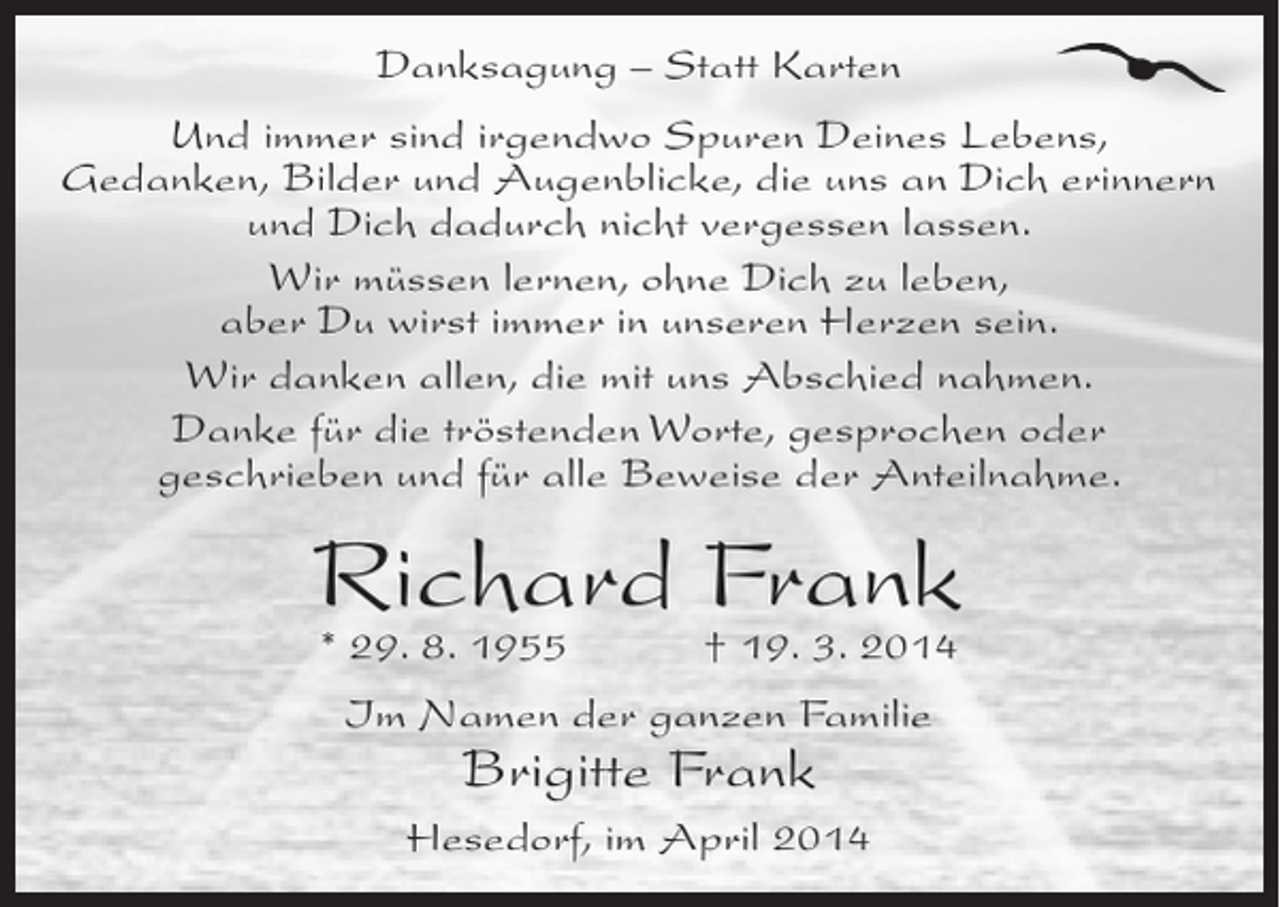 <p>Danksagung – Statt Karten<br />Und immer sind irgendwo Spuren Deines Lebens,<br />Gedanken, Bilder und Augenblicke, die uns an Dich erinnern<br />und Dich dadurch nicht vergessen lassen.<br />Wir müssen lernen, ohne Dich zu leben,<br />aber Du wirst immer in unseren Herzen sein.<br />Wir danken allen, die mit uns Abschied nahmen.<br />Danke für die tröstenden Worte, gesprochen oder<br />geschrieben und für alle Beweise der Anteilnahme.</p><p>Richard Frank<br />* 29. 8. 1955 † 19. 3. 2014<br />Im Namen der ganzen Familie</p><p>Brigitte Frank</p><p>Hesedorf, im April 2014</p>