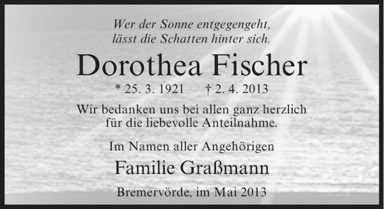 <p>Wer der Sonne entgegengeht,<br />lässt die Schatten hinter sich.</p><p>Dorothea Fischer<br />* 25. 3. 1921</p><p>† 2. 4. 2013</p><p>Wir bedanken uns bei allen ganz herzlich<br />für die liebevolle Anteilnahme.<br />Im Namen aller Angehörigen</p><p>Familie Graßmann<br />Bremervörde, im Mai 2013</p>