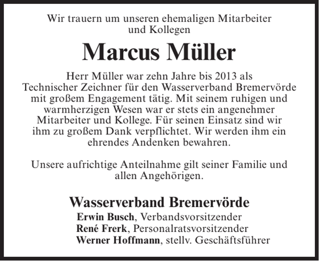 <p>Wir trauern um unseren ehemaligen Mitarbeiter<br />und Kollegen</p><p>Marcus Müller<br />Herr Müller war zehn Jahre bis 2013 als<br />Technischer Zeichner für den Wasserverband Bremervörde<br />mit großem Engagement tätig. Mit seinem ruhigen und<br />warmherzigen Wesen war er stets ein angenehmer<br />Mitarbeiter und Kollege. Für seinen Einsatz sind wir<br />ihm zu großem Dank verpflichtet. Wir werden ihm ein<br />ehrendes Andenken bewahren.<br />Unsere aufrichtige Anteilnahme gilt seiner Familie und<br />allen Angehörigen.</p><p>Wasserverband Bremervörde</p><p>Erwin Busch, Verbandsvorsitzender<br />René Frerk, Personalratsvorsitzender<br />Werner Hoffmann, stellv. Geschäftsführer</p>