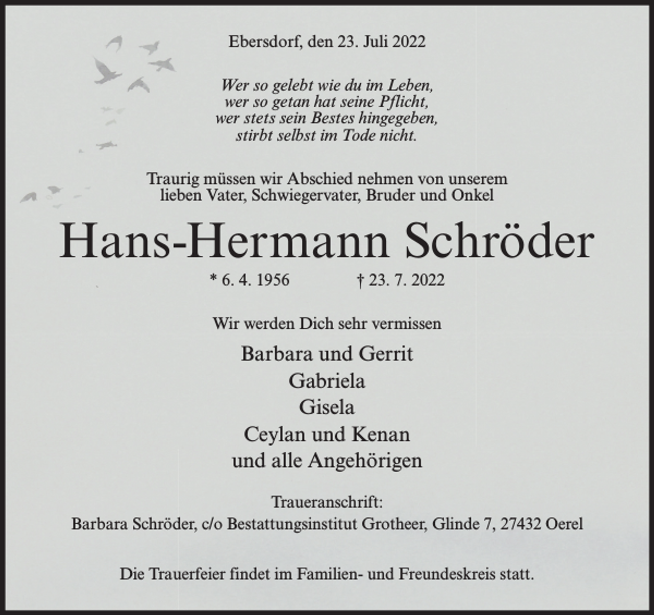 <p>Ebersdorf, den 23. Juli 2022<br />Wer so gelebt wie du im Leben,<br />wer so getan hat seine Pflicht,<br />wer stets sein Bestes hingegeben,<br />stirbt selbst im Tode nicht.<br />Traurig müssen wir Abschied nehmen von unserem<br />lieben Vater, Schwiegervater, Bruder und Onkel</p><p>Hans-Hermann Schröder<br />* 6. 4. 1956</p><p>† 23. 7. 2022</p><p>Wir werden Dich sehr vermissen</p><p>Barbara und Gerrit<br />Gabriela<br />Gisela<br />Ceylan und Kenan<br />und alle Angehörigen<br />Traueranschrift:<br />Barbara Schröder, c/o Bestattungsinstitut Grotheer, Glinde 7, 27432 Oerel<br />Die Trauerfeier findet im Familien- und Freundeskreis statt.</p>