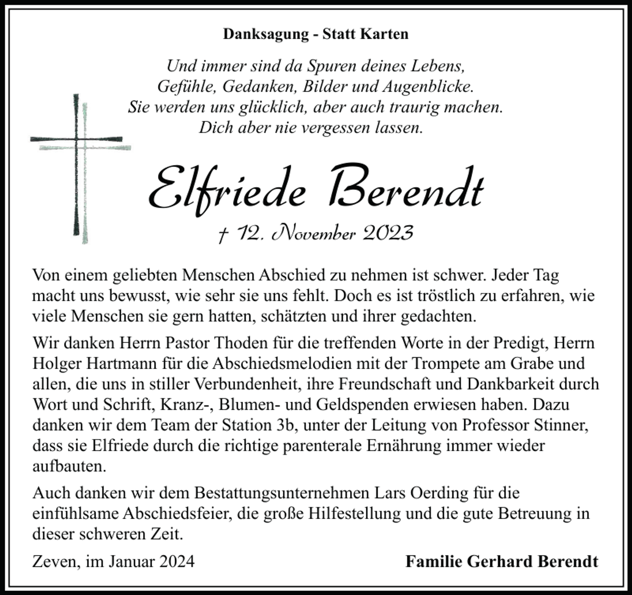 <p>Danksagung - Statt Karten</p><p>Und immer sind da Spuren deines Lebens,<br />Gefühle, Gedanken, Bilder und Augenblicke.<br />Sie werden uns glücklich, aber auch traurig machen.<br />Dich aber nie vergessen lassen.</p><p>Elfriede Berendt<br />† 12. November 2023</p><p>Von einem geliebten Menschen Abschied zu nehmen ist schwer. Jeder Tag<br />macht uns bewusst, wie sehr sie uns fehlt. Doch es ist tröstlich zu erfahren, wie<br />viele Menschen sie gern hatten, schätzten und ihrer gedachten.<br />Wir danken Herrn Pastor Thoden für die treffenden Worte in der Predigt, Herrn<br />Holger Hartmann für die Abschiedsmelodien mit der Trompete am Grabe und<br />allen, die uns in stiller Verbundenheit, ihre Freundschaft und Dankbarkeit durch<br />Wort und Schrift, Kranz-, Blumen- und Geldspenden erwiesen haben. Dazu<br />danken wir dem Team der Station 3b, unter der Leitung von Professor Stinner,<br />dass sie Elfriede durch die richtige parenterale Ernährung immer wieder<br />aufbauten.<br />Auch danken wir dem Bestattungsunternehmen Lars Oerding für die<br />einfühlsame Abschiedsfeier, die große Hilfestellung und die gute Betreuung in<br />dieser schweren Zeit.<br />Zeven, im Januar 2024</p><p>Familie Gerhard Berendt</p>
