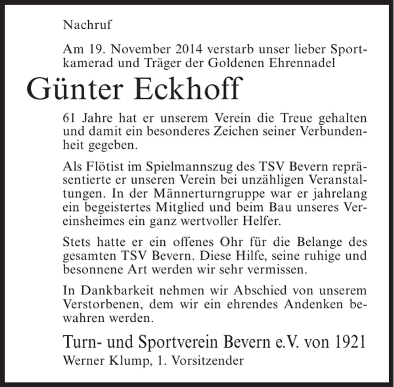 <p>Nachruf<br />Am 19. November 2014 verstarb unser lieber Sportkamerad und Träger der Goldenen Ehrennadel</p><p>Günter Eckhoff</p><p>61 Jahre hat er unserem Verein die Treue gehalten<br />und damit ein besonderes Zeichen seiner Verbundenheit gegeben.<br />Als Flötist im Spielmannszug des TSV Bevern repräsentierte er unseren Verein bei unzähligen Veranstaltungen. In der Männerturngruppe war er jahrelang<br />ein begeistertes Mitglied und beim Bau unseres Vereinsheimes ein ganz wertvoller Helfer.<br />Stets hatte er ein offenes Ohr für die Belange des<br />gesamten TSV Bevern. Diese Hilfe, seine ruhige und<br />besonnene Art werden wir sehr vermissen.<br />In Dankbarkeit nehmen wir Abschied von unserem<br />Verstorbenen, dem wir ein ehrendes Andenken bewahren werden.</p><p>Turn- und Sportverein Bevern e.V. von 1921<br />Werner Klump, 1. Vorsitzender</p>