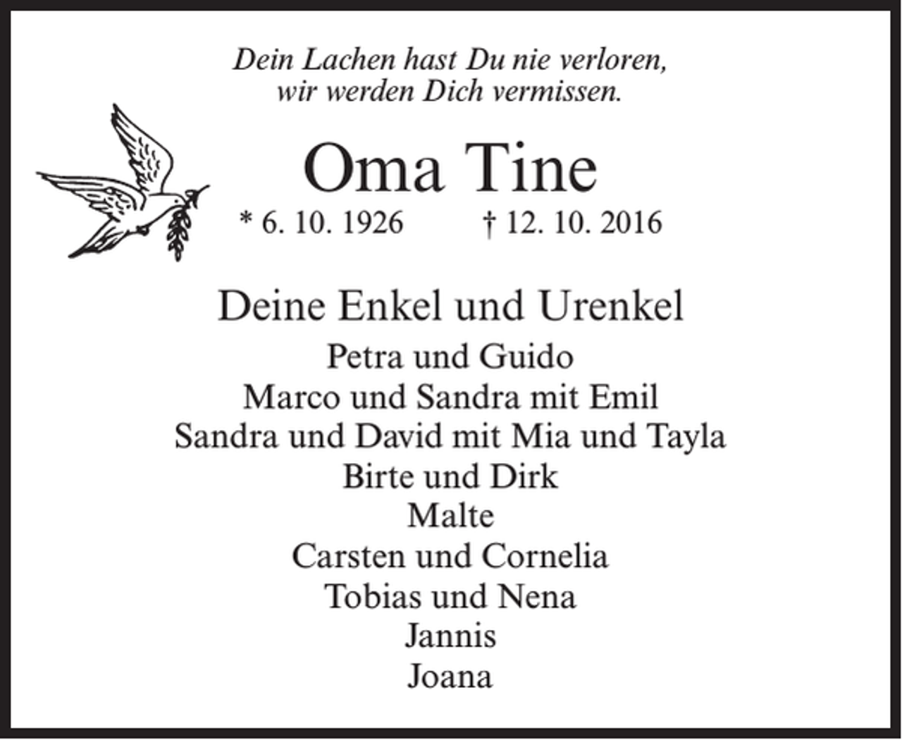 <p>Dein Lachen hast Du nie verloren,<br />wir werden Dich vermissen.</p><p>Oma Tine</p><p>* 6. 10. 1926 † 12. 10. 2016</p><p>Deine Enkel und Urenkel<br />Petra und Guido<br />Marco und Sandra mit Emil<br />Sandra und David mit Mia und Tayla<br />Birte und Dirk<br />Malte<br />Carsten und Cornelia<br />Tobias und Nena<br />Jannis<br />Joana</p>