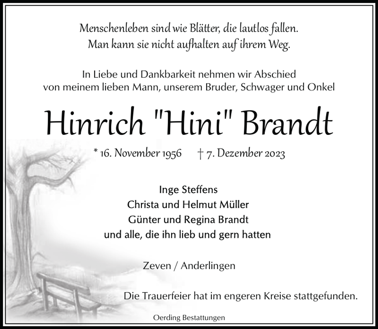 <p>Menschenleben sind wie Blätter, die lautlos fallen.<br />Man kann sie nicht aufhalten auf ihrem Weg.<br />In Liebe und Dankbarkeit nehmen wir Abschied<br />von meinem lieben Mann, unserem Bruder, Schwager und Onkel</p>
<p>Hinrich "Hini" Brandt<br />* 16. November 1956</p>
<p>† 7. Dezember 2023</p>
<p>Zeven / Anderlingen<br />Die Trauerfeier hat im engeren Kreise stattgefunden.<br />Oerding Bestattungen</p>