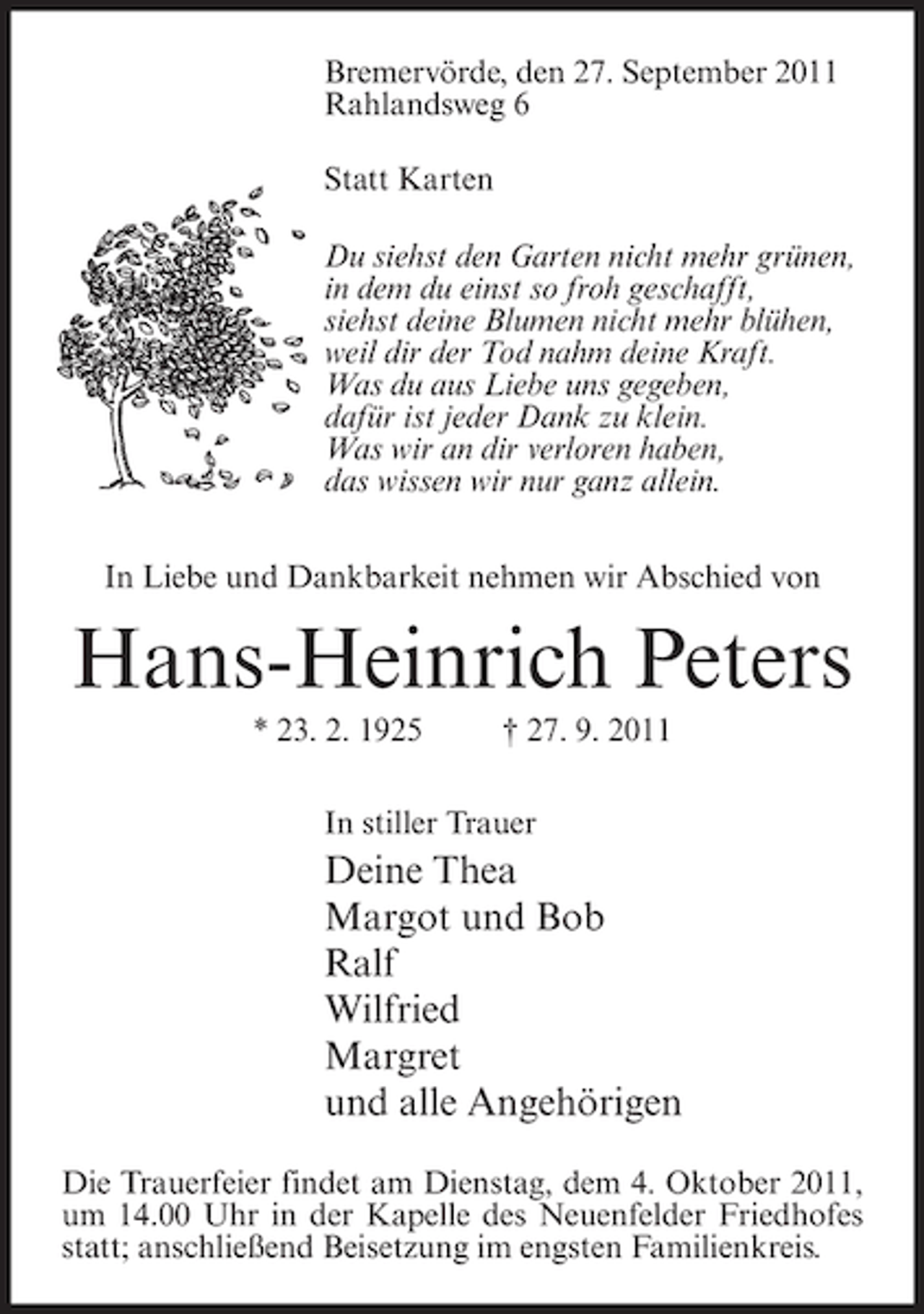 <p>Bremervörde, den 27. September 2011<br />Rahlandsweg 6<br />Statt Karten<br />Du siehst den Garten nicht mehr grünen,<br />in dem du einst so froh geschafft,<br />siehst deine Blumen nicht mehr blühen,<br />weil dir der Tod nahm deine Kraft.<br />Was du aus Liebe uns gegeben,<br />dafür ist jeder Dank zu klein.<br />Was wir an dir verloren haben,<br />das wissen wir nur ganz allein.<br />In Liebe und Dankbarkeit nehmen wir Abschied von</p><p>Hans-Heinrich Peters<br />* 23. 2. 1925</p><p>† 27. 9. 2011</p><p>In stiller Trauer</p><p>Deine Thea<br />Margot und Bob<br />Ralf<br />Wilfried<br />Margret<br />und alle Angehörigen<br />Die Trauerfeier findet am Dienstag, dem 4. Oktober 2011,<br />um 14.00 Uhr in der Kapelle des Neuenfelder Friedhofes<br />statt; anschließend Beisetzung im engsten Familienkreis.</p>