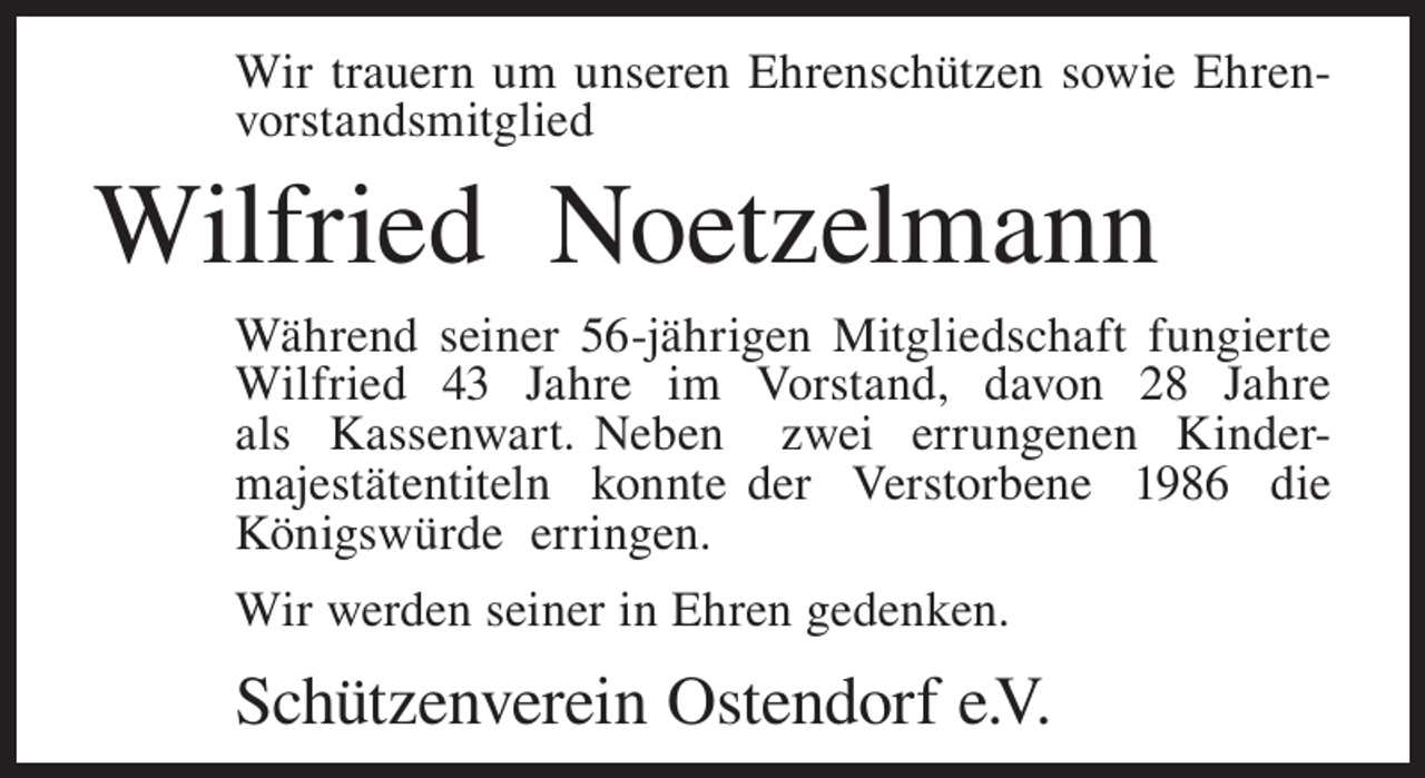 <p>Wir trauern um unseren Ehrenschützen sowie Ehrenvorstandsmitglied</p><p>Wilfried Noetzelmann<br />Während seiner 56-jährigen Mitgliedschaft fungierte<br />Wilfried 43 Jahre im Vorstand, davon 28 Jahre<br />als Kassenwart. Neben zwei errungenen Kindermajestätentiteln konnte der Verstorbene 1986 die<br />Königswürde erringen.<br />Wir werden seiner in Ehren gedenken.</p><p>Schützenverein Ostendorf e.V.</p>