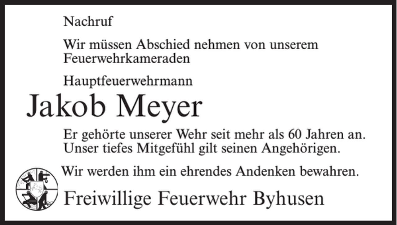 <p>Nachruf<br />Wir müssen Abschied nehmen von unserem<br />Feuerwehr­kameraden<br />Hauptfeuerwehrmann</p><p>Jakob Meyer<br />Er gehörte unserer Wehr seit mehr als 60 Jahren an.<br />Unser tiefes Mitgefühl gilt seinen Angehörigen.<br />Wir werden ihm ein ehrendes Andenken bewahren.</p><p>Freiwillige Feuerwehr Byhusen</p>