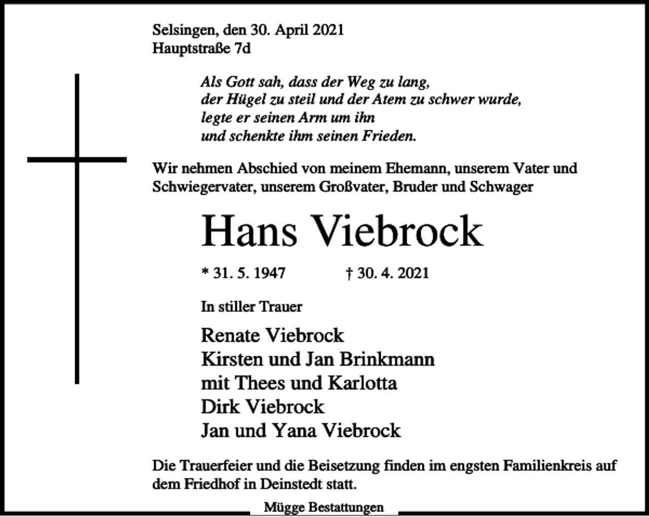 <p>Selsingen, den 30. April 2021<br />Hauptstraße 7d<br />Als Gott sah, dass der Weg zu lang,<br />der Hügel zu steil und der Atem zu schwer wurde,<br />legte er seinen Arm um ihn<br />und schenkte ihm seinen Frieden.<br />Wir nehmen Abschied von meinem Ehemann, unserem Vater und<br />Schwiegervater, unserem Großvater, Bruder und Schwager</p><p>Hans Viebrock<br />* 31. 5. 1947</p><p>† 30. 4. 2021</p><p>In stiller Trauer</p><p>Renate Viebrock<br />Kirsten und Jan Brinkmann<br />mit Thees und Karlotta<br />Dirk Viebrock<br />Jan und Yana Viebrock<br />Die Trauerfeier und die Beisetzung finden im engsten Familienkreis auf<br />dem Friedhof in Deinstedt statt.<br />Mügge Bestattungen</p>