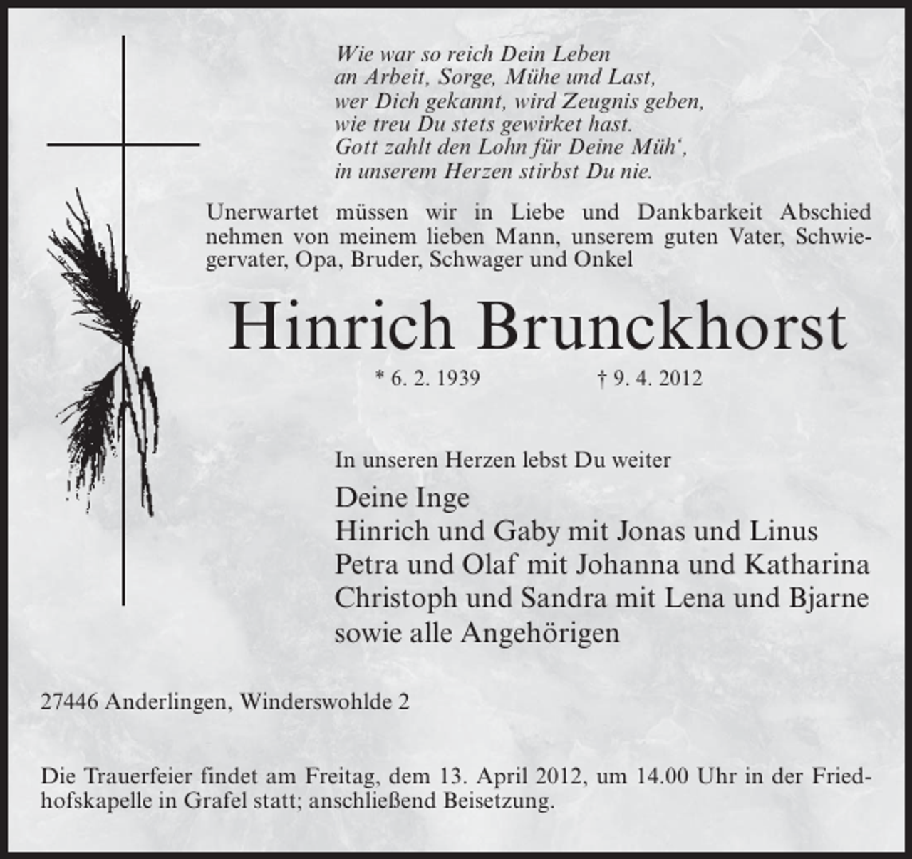 <p>Wie war so reich Dein Leben<br />an Arbeit, Sorge, Mühe und Last,<br />wer Dich gekannt, wird Zeugnis geben,<br />wie treu Du stets gewirket hast.<br />Gott zahlt den Lohn für Deine Müh‘,<br />in unserem Herzen stirbst Du nie.<br />Unerwartet müssen wir in Liebe und Dankbarkeit Abschied<br />nehmen von meinem lieben Mann, unserem guten Vater, Schwiegervater, Opa, Bruder, Schwager und Onkel</p><p>Hinrich Brunckhorst<br />* 6. 2. 1939</p><p>† 9. 4. 2012</p><p>In unseren Herzen lebst Du weiter</p><p>Deine Inge<br />Hinrich und Gaby mit Jonas und Linus<br />Petra und Olaf mit Johanna und Katharina<br />Christoph und Sandra mit Lena und Bjarne<br />sowie alle Angehörigen<br />27446 Anderlingen, Winderswohlde 2<br />Die Trauerfeier findet am Freitag, dem 13. April 2012, um 14.00 Uhr in der Friedhofskapelle in Grafel statt; anschließend Beisetzung.</p>
