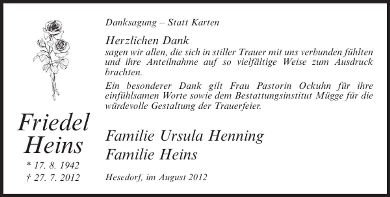 <p>Danksagung – Statt Karten</p><p>Herzlichen Dank<br />sagen wir allen, die sich in stiller Trauer mit uns verbunden fühlten<br />und ihre Anteilnahme auf so vielfältige Weise zum Ausdruck<br />brachten.<br />Ein besonderer Dank gilt Frau Pastorin Ockuhn für ihre<br />einfühlsamen Worte sowie dem Bestattungsinstitut Mügge für die<br />würdevolle Gestaltung der Trauerfeier.</p><p>Friedel<br />Heins<br />* 17. 8. 1942<br />† 27. 7. 2012</p><p>Familie Ursula Henning<br />Familie Heins<br />Hesedorf, im August 2012</p>