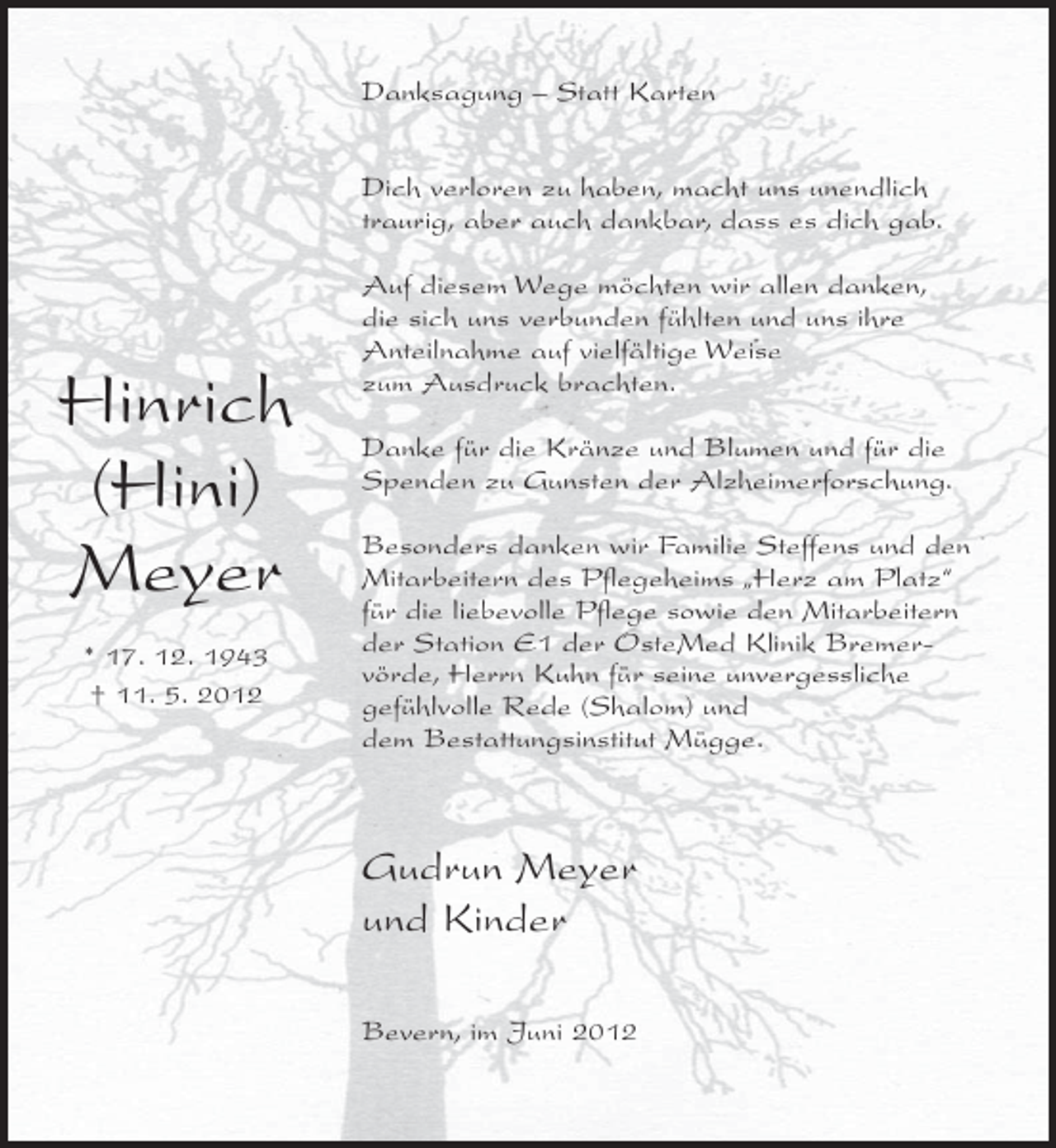 <p>Danksagung – Statt Karten<br />Dich verloren zu haben, macht uns unendlich<br />traurig, aber auch dankbar, dass es dich gab.</p><p>Hinrich<br />(Hini)<br />Meyer<br />* 17. 12. 1943<br />† 11. 5. 2012</p><p>Auf diesem Wege möchten wir allen danken,<br />die sich uns verbunden fühlten und uns ihre<br />Anteilnahme auf vielfältige Weise<br />zum Ausdruck brachten.<br />Danke für die Kränze und Blumen und für die<br />Spenden zu Gunsten der Alzheimerforschung.<br />Besonders danken wir Familie Steffens und den<br />Mitarbeitern des Pflegeheims „Herz am Platz“<br />für die liebevolle Pflege sowie den Mitarbeitern<br />der Station E1 der OsteMed Klinik Bremervörde, Herrn Kuhn für seine unvergessliche<br />gefühlvolle Rede (Shalom) und<br />dem Bestattungsinstitut Mügge.</p><p>Gudrun Meyer<br />und Kinder<br />Bevern, im Juni 2012</p>