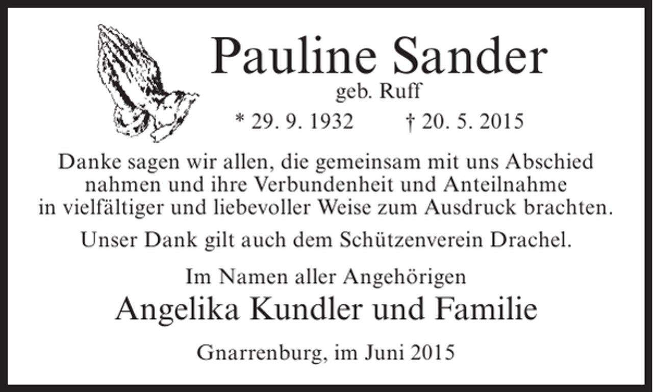 <p>PaulineRuff<br />Sander<br />geb.<br />* 29. 9. 1932</p><p>† 20. 5. 2015</p><p>Danke sagen wir allen, die gemeinsam mit uns Abschied<br />nahmen und ihre Verbundenheit und Anteilnahme<br />in vielfältiger und liebevoller Weise zum Ausdruck brachten.<br />Unser Dank gilt auch dem Schützenverein Drachel.<br />Im Namen aller Angehörigen</p><p>Angelika Kundler und Familie<br />Gnarrenburg, im Juni 2015</p>