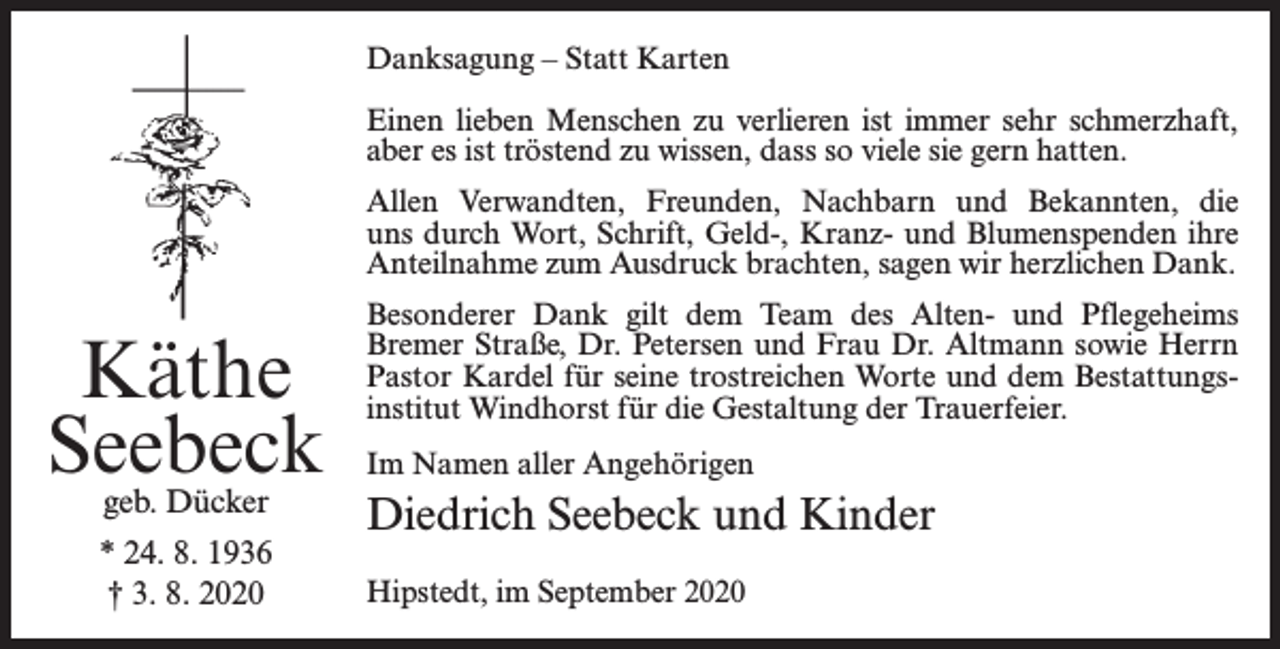 <p>Danksagung – Statt Karten<br />Einen lieben Menschen zu verlieren ist immer sehr schmerzhaft,<br />aber es ist tröstend zu wissen, dass so viele sie gern hatten.<br />Allen Verwandten, Freunden, Nachbarn und Bekannten, die<br />uns durch Wort, Schrift, Geld-, Kranz- und Blumenspenden ihre<br />Anteilnahme zum Ausdruck brachten, sagen wir herzlichen Dank.</p><p>Käthe<br />Seebeck<br />geb. Dücker</p><p>* 24. 8. 1936<br />† 3. 8. 2020</p><p>Besonderer Dank gilt dem Team des Alten- und Pflegeheims<br />Bremer Straße, Dr. Petersen und Frau Dr. Altmann sowie Herrn<br />Pastor Kardel für seine trostreichen Worte und dem Bestattungsinstitut Windhorst für die Gestaltung der Trauerfeier.<br />Im Namen aller Angehörigen</p><p>Diedrich Seebeck und Kinder<br />Hipstedt, im September 2020</p>