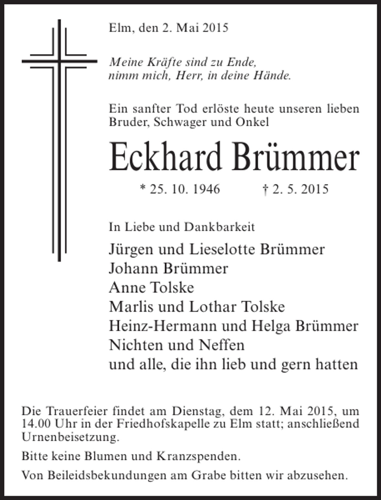 <p>Elm, den 2. Mai 2015<br />Meine Kräfte sind zu Ende,<br />nimm mich, Herr, in deine Hände.<br />Ein sanfter Tod erlöste heute unseren lieben<br />Bruder, Schwager und Onkel</p><p>Eckhard Brümmer<br />* 25. 10. 1946 † 2. 5. 2015<br />In Liebe und Dankbarkeit</p><p>Jürgen und Lieselotte Brümmer<br />Johann Brümmer<br />Anne Tolske<br />Marlis und Lothar Tolske<br />Heinz-Hermann und Helga Brümmer<br />Nichten und Neffen<br />und alle, die ihn lieb und gern hatten<br />Die Trauerfeier findet am Dienstag, dem 12. Mai 2015, um<br />14.00 Uhr in der Friedhofskapelle zu Elm statt; anschließend<br />Urnenbeisetzung.<br />Bitte keine Blumen und Kranzspenden.<br />Von Beileidsbekundungen am Grabe bitten wir abzusehen.</p>