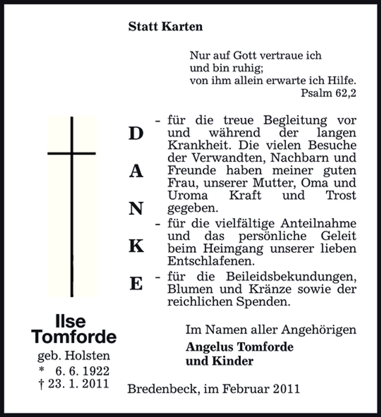 <p>Statt Karten<br />Nur auf Gott vertraue ich und bin ruhig; von ihm allein erwarte ich Hilfe. Psalm 62,2</p><p>D A N K E Ilse Tomforde<br />geb. Holsten * 6. 6. 1922 † 23. 1. 2011</p><p>- für die treue Begleitung vor und während der langen Krankheit. Die vielen Besuche der Verwandten, Nachbarn und Freunde haben meiner guten Frau, unserer Mutter, Oma und Uroma Kraft und Trost gegeben. - für die vielfältige Anteilnahme und das persönliche Geleit beim Heimgang unserer lieben Entschlafenen. - für die Beileidsbekundungen, Blumen und Kränze sowie der reichlichen Spenden. Im Namen aller Angehörigen Angelus Tomforde und Kinder</p><p>Bredenbeck, im Februar 2011</p>