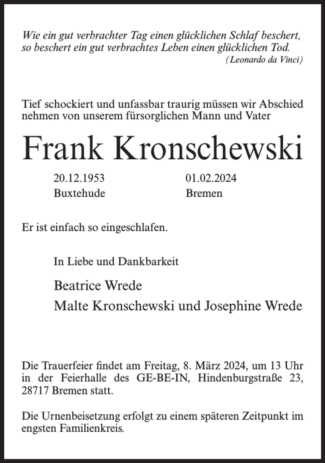 <p>Wie ein gut verbrachter Tag einen glücklichen Schlaf beschert,<br />so beschert ein gut verbrachtes Leben einen glücklichen Tod.<br />(Leonardo da Vinci)</p><p>Tief schockiert und unfassbar traurig müssen wir Abschied<br />nehmen von unserem fürsorglichen Mann und Vater</p><p>Frank Kronschewski<br />20.12.1953 01.02.2024<br />Buxtehude Bremen</p><p>Er ist einfach so eingeschlafen.</p><p>In Liebe und Dankbarkeit</p><p>Beatrice Wrede<br />Malte Kronschewski und Josephine Wrede</p><p>Die Trauerfeier findet am Freitag, 8. März 2024, um 13 Uhr<br />in der Feierhalle des GE-BE-IN, Hindenburgstraße 23,<br />28717 Bremen statt.<br />Die Urnenbeisetzung erfolgt zu einem späteren Zeitpunkt im<br />engsten Familienkreis.</p>