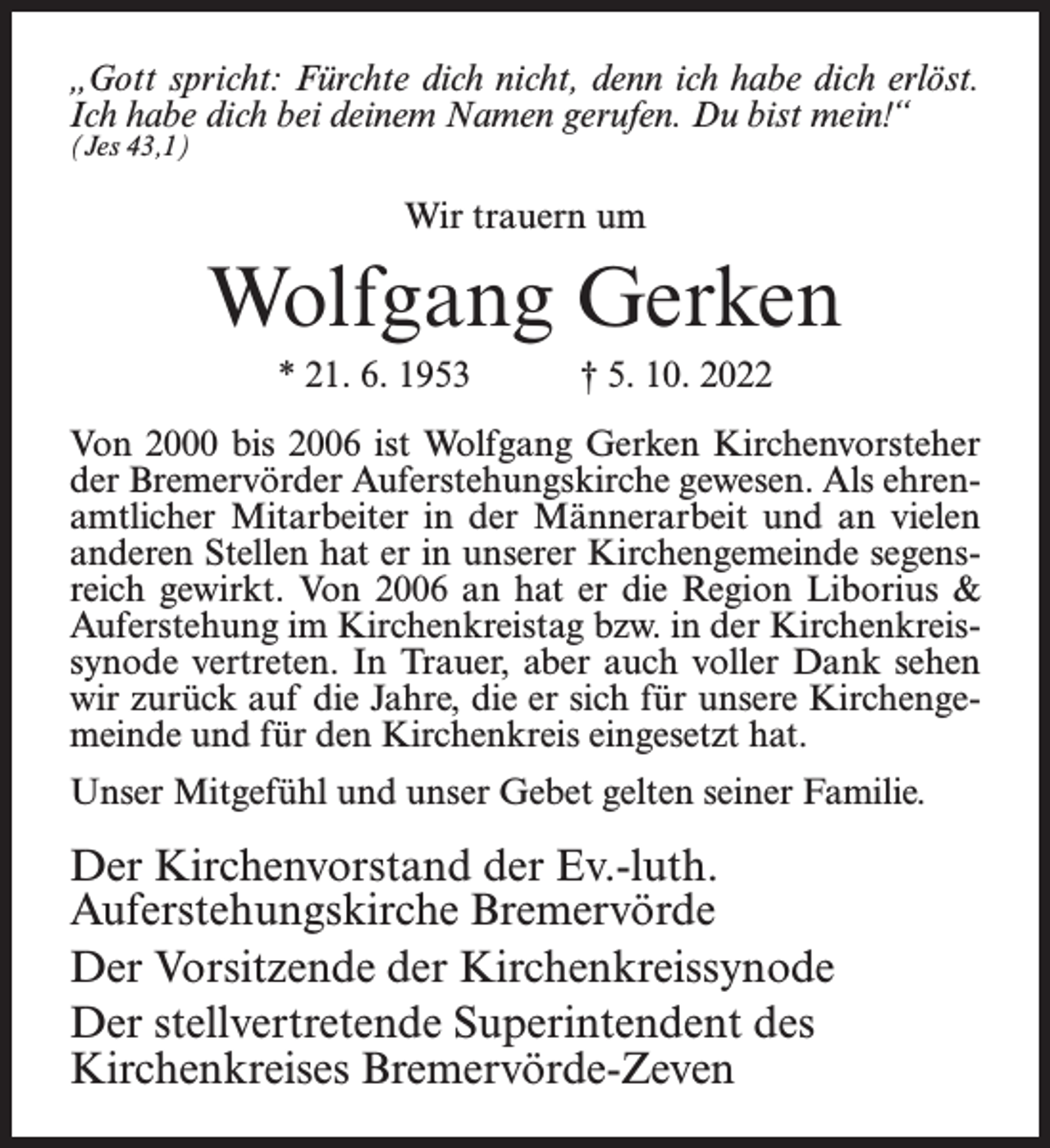 <p>„Gott spricht: Fürchte dich nicht, denn ich habe dich erlöst.<br />Ich habe dich bei deinem Namen gerufen. Du bist mein!“<br />(Jes 43,1)</p><p>Wir trauern um</p><p>Wolfgang Gerken<br />* 21. 6. 1953</p><p>† 5. 10. 2022</p><p>Von 2000 bis 2006 ist Wolfgang Gerken Kirchenvorsteher<br />der Bremervörder Auferstehungskirche gewesen. Als ehrenamtlicher Mitarbeiter in der Männerarbeit und an vielen<br />anderen Stellen hat er in unserer Kirchengemeinde segensreich gewirkt. Von 2006 an hat er die Region Liborius &amp;<br />Auferstehung im Kirchenkreistag bzw. in der Kirchenkreissynode vertreten. In Trauer, aber auch voller Dank sehen<br />wir zurück auf die Jahre, die er sich für unsere Kirchengemeinde und für den Kirchenkreis eingesetzt hat.<br />Unser Mitgefühl und unser Gebet gelten seiner Familie.</p><p>Der Kirchenvorstand der Ev.-luth.<br />Auferstehungskirche Bremervörde<br />Der Vorsitzende der Kirchenkreissynode<br />Der stellvertretende Superintendent des<br />Kirchenkreises Bremervörde-Zeven</p>