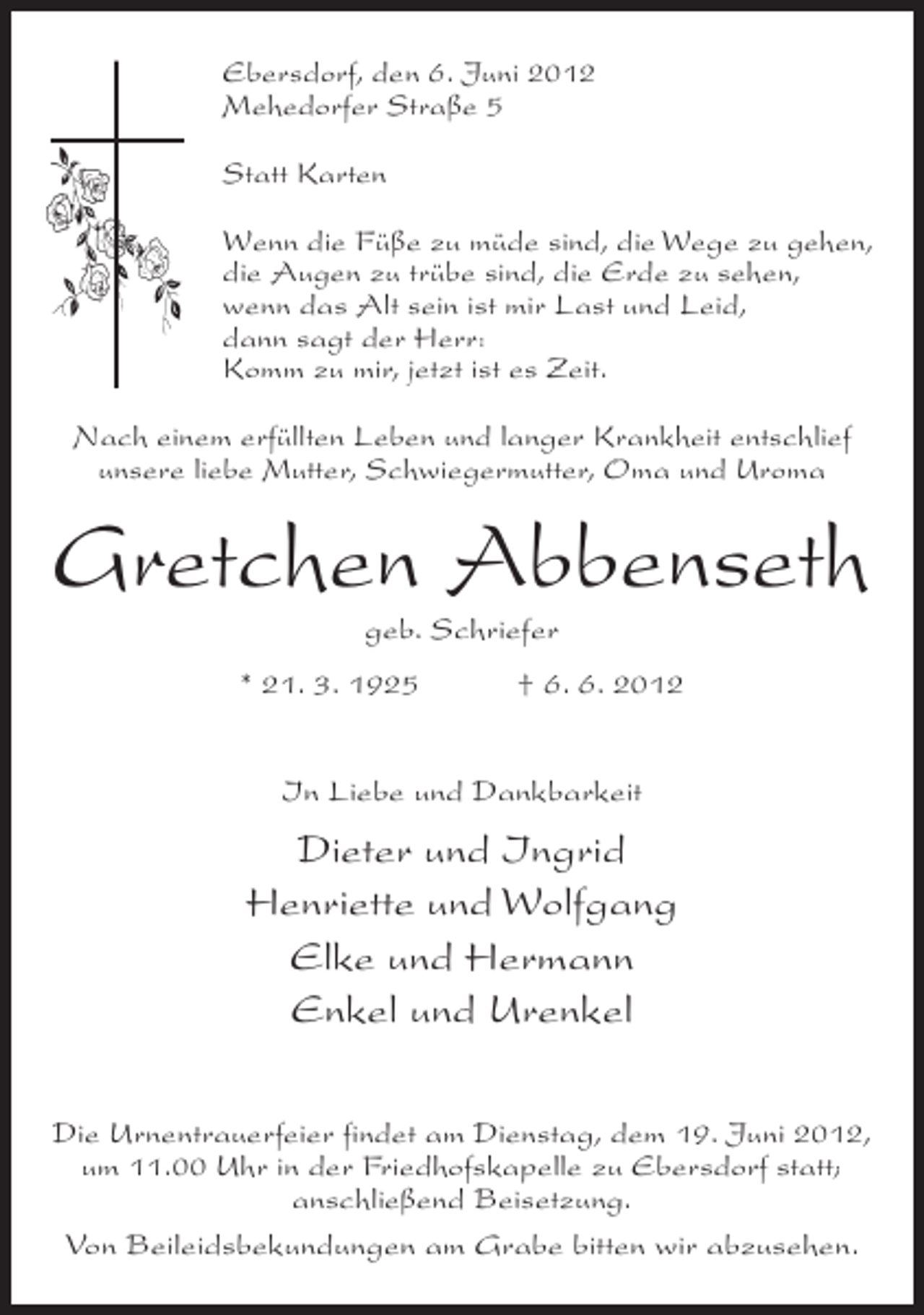 <p>Ebersdorf, den 6. Juni 2012<br />Mehedorfer Straße 5<br />Statt Karten<br />Wenn die Füße zu müde sind, die Wege zu gehen,<br />die Augen zu trübe sind, die Erde zu sehen,<br />wenn das Alt sein ist mir Last und Leid,<br />dann sagt der Herr:<br />Komm zu mir, jetzt ist es Zeit.<br />Nach einem erfüllten Leben und langer Krankheit entschlief<br />unsere liebe Mutter, Schwiegermutter, Oma und Uroma</p><p>Gretchen Abbenseth<br />geb. Schriefer<br />* 21. 3. 1925</p><p>† 6. 6. 2012</p><p>In Liebe und Dankbarkeit</p><p>Dieter und Ingrid<br />Henriette und Wolfgang<br />Elke und Hermann<br />Enkel und Urenkel<br />Die Urnentrauerfeier findet am Dienstag, dem 19. Juni 2012,<br />um 11.00 Uhr in der Friedhofskapelle zu Ebersdorf statt;<br />anschließend Beisetzung.<br />Von Beileidsbekundungen am Grabe bitten wir abzusehen.</p>