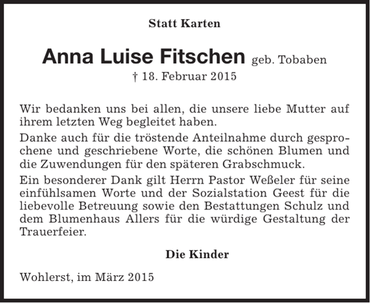 <p>Statt Karten</p><p>Anna Luise Fitschen geb. Tobaben<br />† 18. Februar 2015<br />Wir bedanken uns bei allen, die unsere liebe Mutter auf<br />ihrem letzten Weg begleitet haben.<br />Danke auch für die tröstende Anteilnahme durch gesprochene und geschriebene Worte, die schönen Blumen und<br />die Zuwendungen für den späteren Grabschmuck.<br />Ein besonderer Dank gilt Herrn Pastor Weßeler für seine<br />einfühlsamen Worte und der Sozialstation Geest für die<br />liebevolle Betreuung sowie den Bestattungen Schulz und<br />dem Blumenhaus Allers für die würdige Gestaltung der<br />Trauerfeier.<br />Die Kinder<br />Wohlerst, im März 2015</p>
