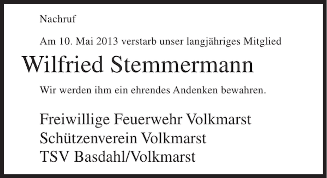 <p>Nachruf<br />Am 10. Mai 2013 verstarb unser langjähriges Mitglied</p><p>Wilfried Stemmermann<br />Wir werden ihm ein ehrendes Andenken bewahren.</p><p>Freiwillige Feuerwehr Volkmarst<br />Schützenverein Volkmarst<br />TSV Basdahl/Volkmarst</p>