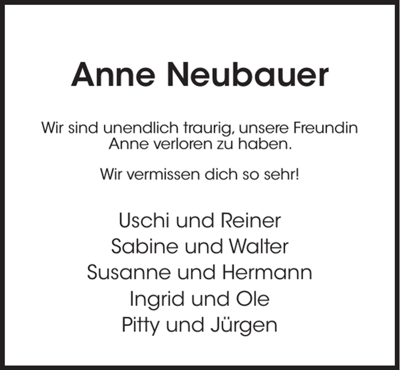 <p>Anne Neubauer<br />Wir sind unendlich traurig, unsere Freundin<br />Anne verloren zu haben.<br />Wir vermissen dich so sehr!</p><p>Uschi und Reiner<br />Sabine und Walter<br />Susanne und Hermann<br />Ingrid und Ole<br />Pitty und Jürgen</p>
