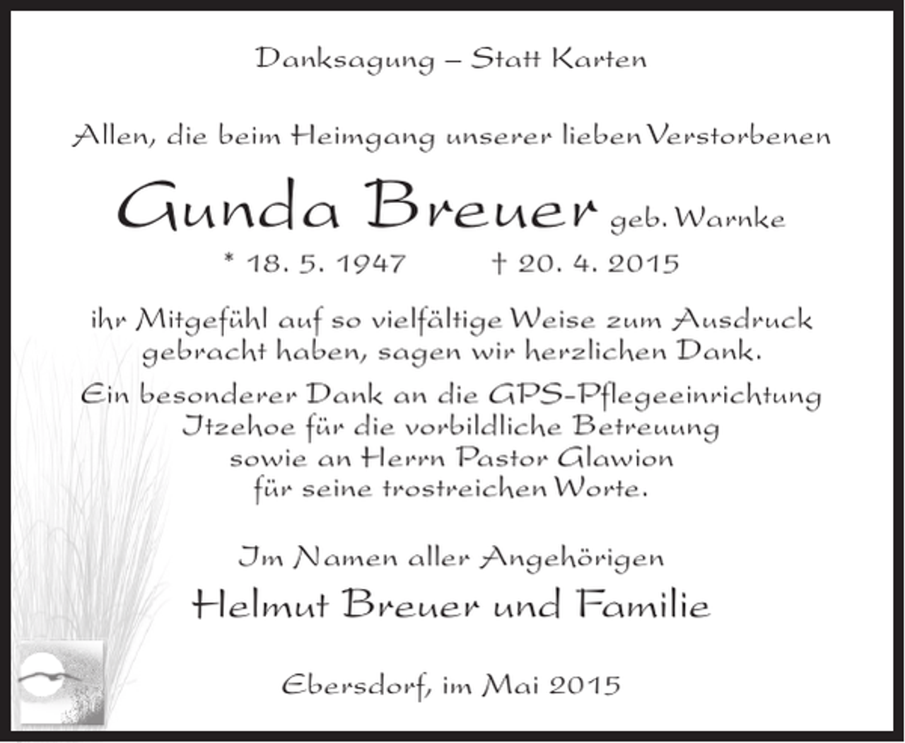 <p>Danksagung – Statt Karten<br />Allen, die beim Heimgang unserer lieben Verstorbenen</p><p>Gunda Breuer geb. Warnke<br />* 18. 5. 1947 † 20. 4. 2015</p><p>ihr Mitgefühl auf so vielfältige Weise zum Ausdruck<br />gebracht haben, sagen wir herzlichen Dank.<br />Ein besonderer Dank an die GPS-Pflegeeinrichtung<br />Itzehoe für die vorbildliche Betreuung<br />sowie an Herrn Pastor Glawion<br />für seine trostreichen Worte.<br />Im Namen aller Angehörigen</p><p>Helmut Breuer und Familie<br />Ebersdorf, im Mai 2015</p>