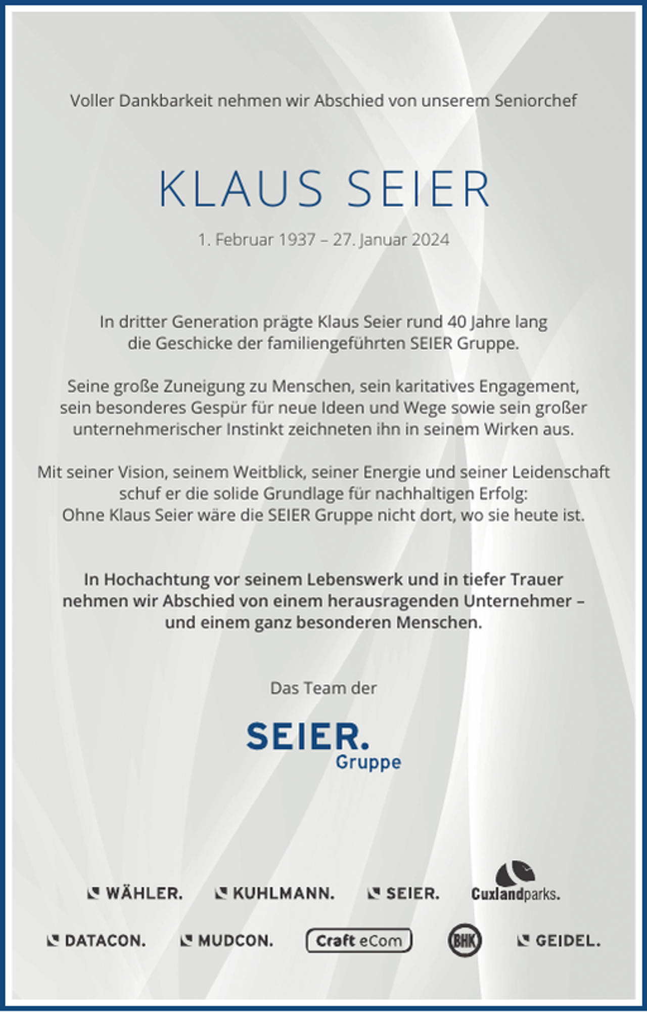 <p>Voller Dankbarkeit nehmen wir Abschied von unserem Seniorchef</p><p>KLAUS SEIER<br />1. Februar 1937 – 27. Januar 2024</p><p>In dritter Generation prägte Klaus Seier rund 40 Jahre lang<br />die Geschicke der familiengeführten SEIER Gruppe.<br />Seine große Zuneigung zu Menschen, sein karitatives Engagement,<br />sein besonderes Gespür für neue Ideen und Wege sowie sein großer<br />unternehmerischer Instinkt zeichneten ihn in seinem Wirken aus.<br />Mit seiner Vision, seinem Weitblick, seiner Energie und seiner Leidenschaft<br />schuf er die solide Grundlage für nachhaltigen Erfolg:<br />Ohne Klaus Seier wäre die SEIER Gruppe nicht dort, wo sie heute ist.</p><p>In Hochachtung vor seinem Lebenswerk und in tiefer Trauer<br />nehmen wir Abschied von einem herausragenden Unternehmer –<br />und einem ganz besonderen Menschen.</p><p>Das Team der</p>