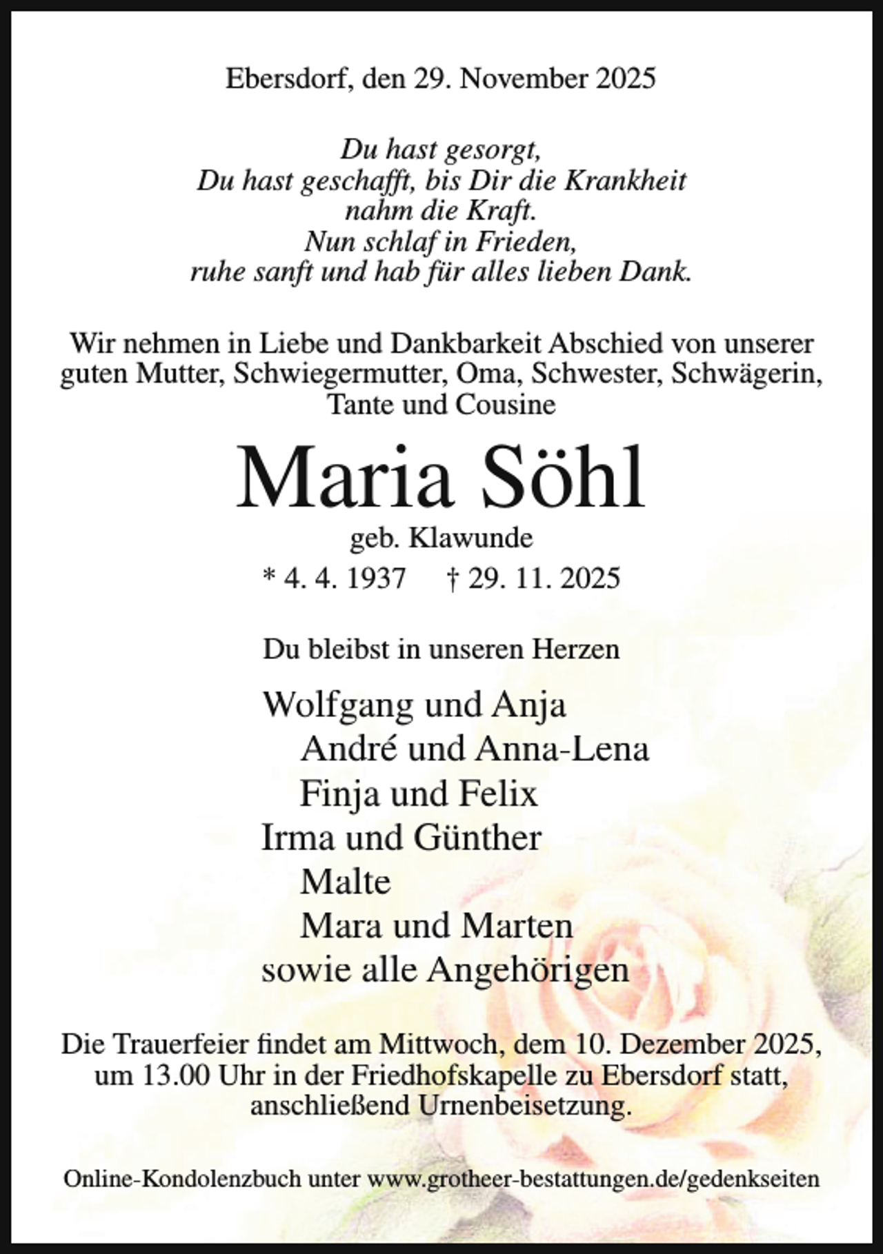 <p>Ebersdorf, den 29. November 2025<br />Du hast gesorgt,<br />Du hast geschafft, bis Dir die Krankheit<br />nahm die Kraft.<br />Nun schlaf in Frieden,<br />ruhe sanft und hab für alles lieben Dank.<br />Wir nehmen in Liebe und Dankbarkeit Abschied von unserer<br />guten Mutter, Schwiegermutter, Oma, Schwester, Schwägerin,<br />Tante und Cousine</p><p>Maria Söhl<br />geb. Klawunde<br />* 4. 4. 1937 † 29. 11. 2025<br />Du bleibst in unseren Herzen</p><p>Wolfgang und Anja<br />André und Anna-Lena<br />Finja und Felix<br />Irma und Günther<br />Malte<br />Mara und Marten<br />sowie alle Angehörigen<br />Die Trauerfeier findet am Mittwoch, dem 10. Dezember 2025,<br />um 13.00 Uhr in der Friedhofskapelle zu Ebersdorf statt,<br />anschließend Urnenbeisetzung.<br />Online-Kondolenzbuch unter www.grotheer-bestattungen.de/gedenkseiten</p>