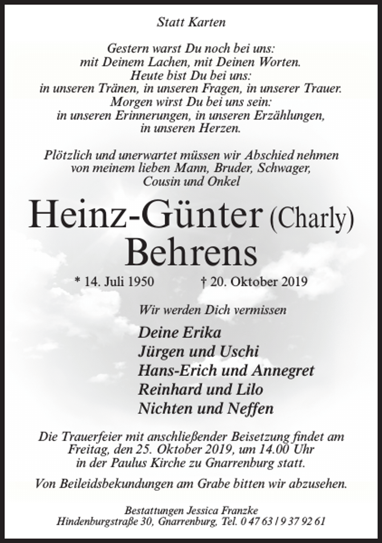 <p>Statt Karten<br />Gestern warst Du noch bei uns:<br />mit Deinem Lachen, mit Deinen Worten.<br />Heute bist Du bei uns:<br />in unseren Tränen, in unseren Fragen, in unserer Trauer.<br />Morgen wirst Du bei uns sein:<br />in unseren Erinnerungen, in unseren Erzählungen,<br />in unseren Herzen.<br />Plötzlich und unerwartet müssen wir Abschied nehmen<br />von meinem lieben Mann, Bruder, Schwager,<br />Cousin und Onkel</p><p>Heinz-Günter (Charly)<br />Behrens<br />* 14. Juli 1950</p><p>† 20. Oktober 2019</p><p>Wir werden Dich vermissen</p><p>Deine Erika<br />Jürgen und Uschi<br />Hans-Erich und Annegret<br />Reinhard und Lilo<br />Nichten und Neffen<br />Die Trauerfeier mit anschließender Beisetzung findet am<br />Freitag, den 25. Oktober 2019, um 14.00 Uhr<br />in der Paulus Kirche zu Gnarrenburg statt.<br />Von Beileidsbekundungen am Grabe bitten wir abzusehen.<br />Bestattungen Jessica Franzke<br />Hindenburgstraße 30, Gnarrenburg, Tel. 0 47 63 / 9 37 92 61</p>