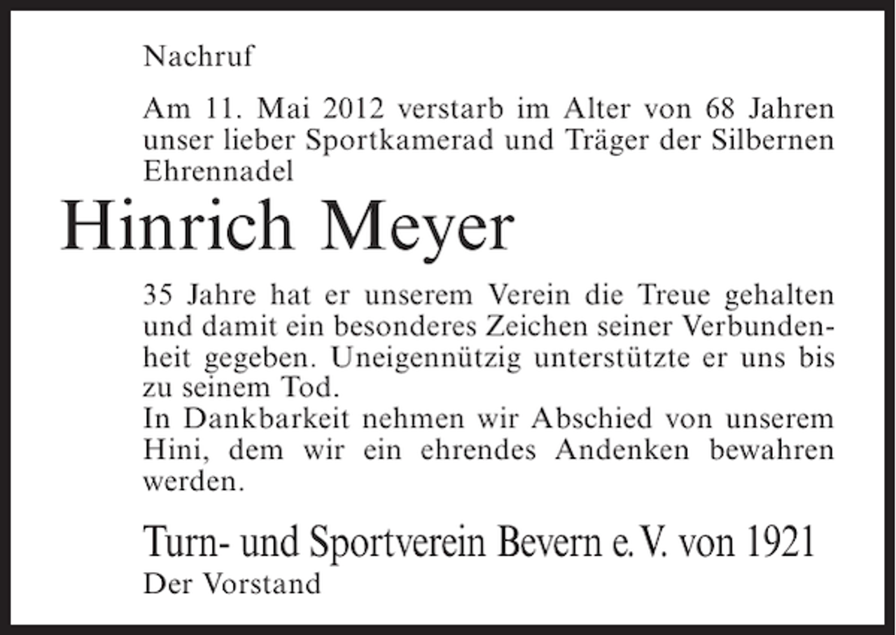 <p>Nachruf<br />Am 11. Mai 2012 verstarb im Alter von 68 Jahren<br />unser lieber Sportkamerad und Träger der Silbernen<br />Ehrennadel</p><p>Hinrich Meyer<br />35 Jahre hat er unserem Verein die Treue gehalten<br />und damit ein besonderes Zeichen seiner Verbundenheit gegeben. Uneigennützig unterstützte er uns bis<br />zu seinem Tod.<br />In Dankbarkeit nehmen wir Abschied von unserem<br />Hini, dem wir ein ehrendes Andenken bewahren<br />werden.</p><p>Turn- und Sportverein Bevern e. V. von 1921<br />Der Vorstand</p>