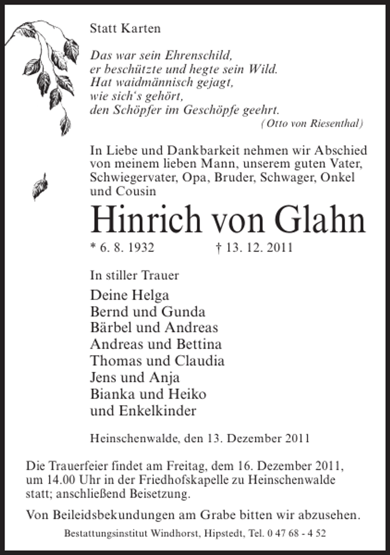 <p>Statt Karten<br />Das war sein Ehrenschild,<br />er beschützte und hegte sein Wild.<br />Hat waidmännisch gejagt,<br />wie sich‘s gehört,<br />den Schöpfer im Geschöpfe geehrt.<br />(Otto von Riesenthal)</p><p>In Liebe und Dankbarkeit nehmen wir Abschied<br />von meinem lieben Mann, unserem guten Vater,<br />Schwiegervater, Opa, Bruder, Schwager, Onkel<br />und Cousin</p><p>Hinrich von Glahn<br />* 6. 8. 1932</p><p>† 13. 12. 2011</p><p>In stiller Trauer</p><p>Deine Helga<br />Bernd und Gunda<br />Bärbel und Andreas<br />Andreas und Bettina<br />Thomas und Claudia<br />Jens und Anja<br />Bianka und Heiko<br />und Enkelkinder<br />Heinschenwalde, den 13. Dezember 2011</p><p>Die Trauerfeier findet am Freitag, dem 16. Dezember 2011,<br />um 14.00 Uhr in der Friedhofskapelle zu Heinschenwalde<br />statt; anschließend Beisetzung.<br />Von Beileidsbekundungen am Grabe bitten wir abzusehen.<br />Bestattungsinstitut Windhorst, Hipstedt, Tel. 0 47 68 - 4 52</p>